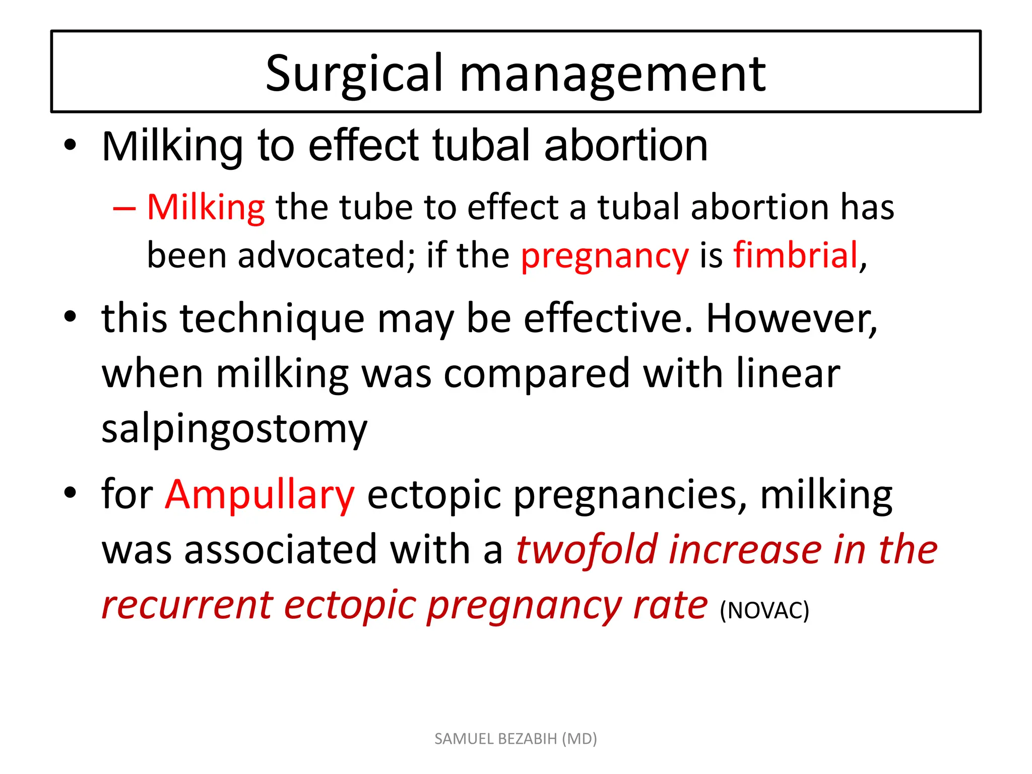 Surgical management
• Milking to effect tubal abortion
– Milking the tube to effect a tubal abortion has
been advocated; if the pregnancy is fimbrial,
• this technique may be effective. However,
when milking was compared with linear
salpingostomy
• for Ampullary ectopic pregnancies, milking
was associated with a twofold increase in the
recurrent ectopic pregnancy rate (NOVAC)
SAMUEL BEZABIH (MD)
 