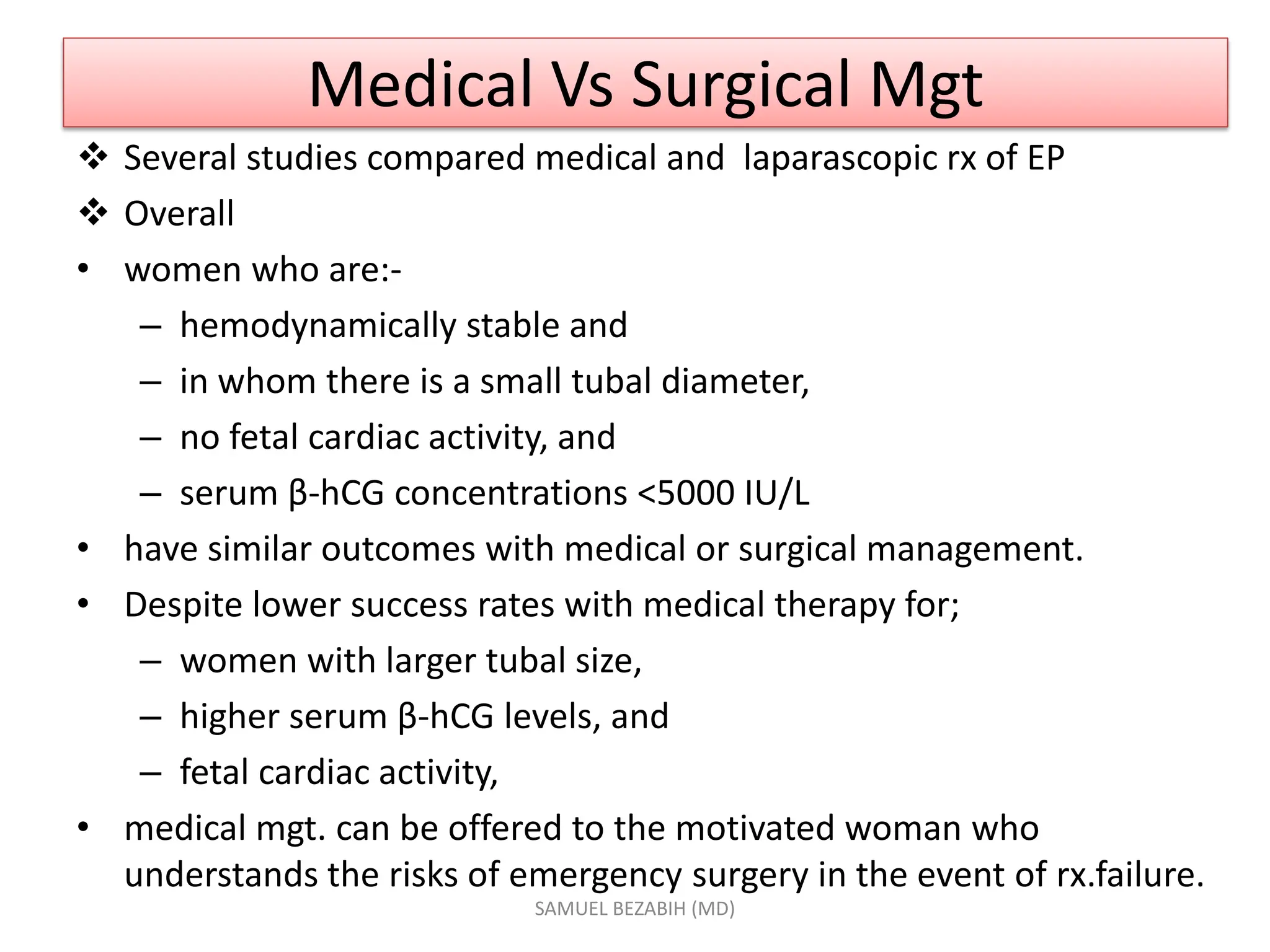 Medical Vs Surgical Mgt
 Several studies compared medical and laparascopic rx of EP
 Overall
• women who are:-
– hemodynamically stable and
– in whom there is a small tubal diameter,
– no fetal cardiac activity, and
– serum β-hCG concentrations <5000 IU/L
• have similar outcomes with medical or surgical management.
• Despite lower success rates with medical therapy for;
– women with larger tubal size,
– higher serum β-hCG levels, and
– fetal cardiac activity,
• medical mgt. can be offered to the motivated woman who
understands the risks of emergency surgery in the event of rx.failure.
SAMUEL BEZABIH (MD)
 