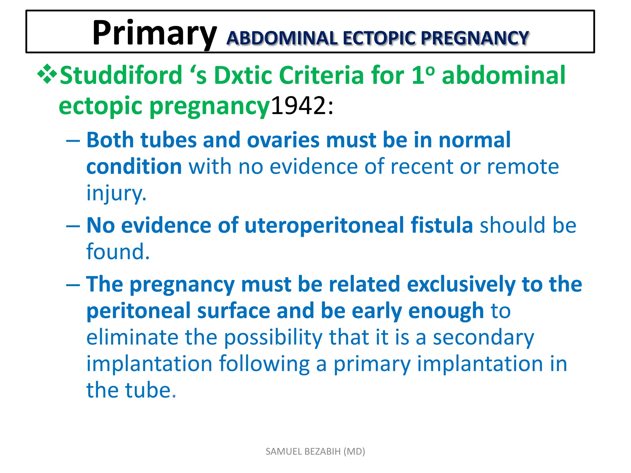 Studdiford ‘s Dxtic Criteria for 1o abdominal
ectopic pregnancy1942:
– Both tubes and ovaries must be in normal
condition with no evidence of recent or remote
injury.
– No evidence of uteroperitoneal fistula should be
found.
– The pregnancy must be related exclusively to the
peritoneal surface and be early enough to
eliminate the possibility that it is a secondary
implantation following a primary implantation in
the tube.
Primary ABDOMINAL ECTOPIC PREGNANCY
SAMUEL BEZABIH (MD)
 