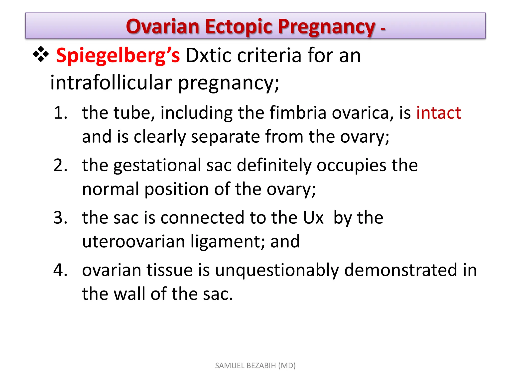 Ovarian Ectopic Pregnancy -
 Spiegelberg’s Dxtic criteria for an
intrafollicular pregnancy;
1. the tube, including the fimbria ovarica, is intact
and is clearly separate from the ovary;
2. the gestational sac definitely occupies the
normal position of the ovary;
3. the sac is connected to the Ux by the
uteroovarian ligament; and
4. ovarian tissue is unquestionably demonstrated in
the wall of the sac.
SAMUEL BEZABIH (MD)
 