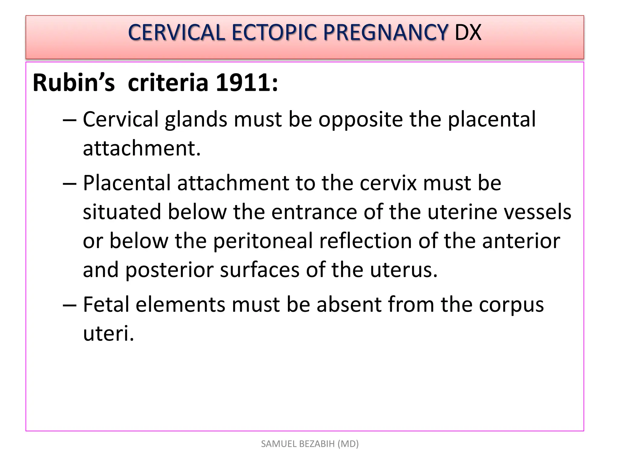 CERVICAL ECTOPIC PREGNANCY DX
Rubin’s criteria 1911:
– Cervical glands must be opposite the placental
attachment.
– Placental attachment to the cervix must be
situated below the entrance of the uterine vessels
or below the peritoneal reflection of the anterior
and posterior surfaces of the uterus.
– Fetal elements must be absent from the corpus
uteri.
SAMUEL BEZABIH (MD)
 
