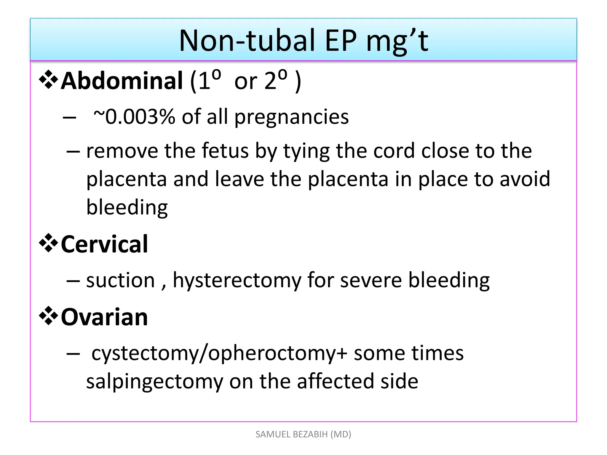 Non-tubal EP mg’t
Abdominal (1⁰ or 2⁰ )
– ~0.003% of all pregnancies
– remove the fetus by tying the cord close to the
placenta and leave the placenta in place to avoid
bleeding
Cervical
– suction , hysterectomy for severe bleeding
Ovarian
– cystectomy/opheroctomy+ some times
salpingectomy on the affected side
SAMUEL BEZABIH (MD)
 