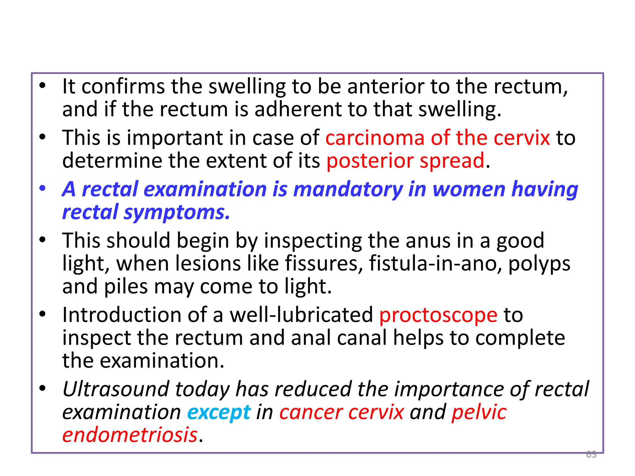 • It confirms the swelling to be anterior to the rectum,
and if the rectum is adherent to that swelling.
• This is important in case of carcinoma of the cervix to
determine the extent of its posterior spread.
• A rectal examination is mandatory in women having
rectal symptoms.
• This should begin by inspecting the anus in a good
light, when lesions like fissures, fistula-in-ano, polyps
and piles may come to light.
• Introduction of a well-lubricated proctoscope to
inspect the rectum and anal canal helps to complete
the examination.
• Ultrasound today has reduced the importance of rectal
examination except in cancer cervix and pelvic
endometriosis.
63
 