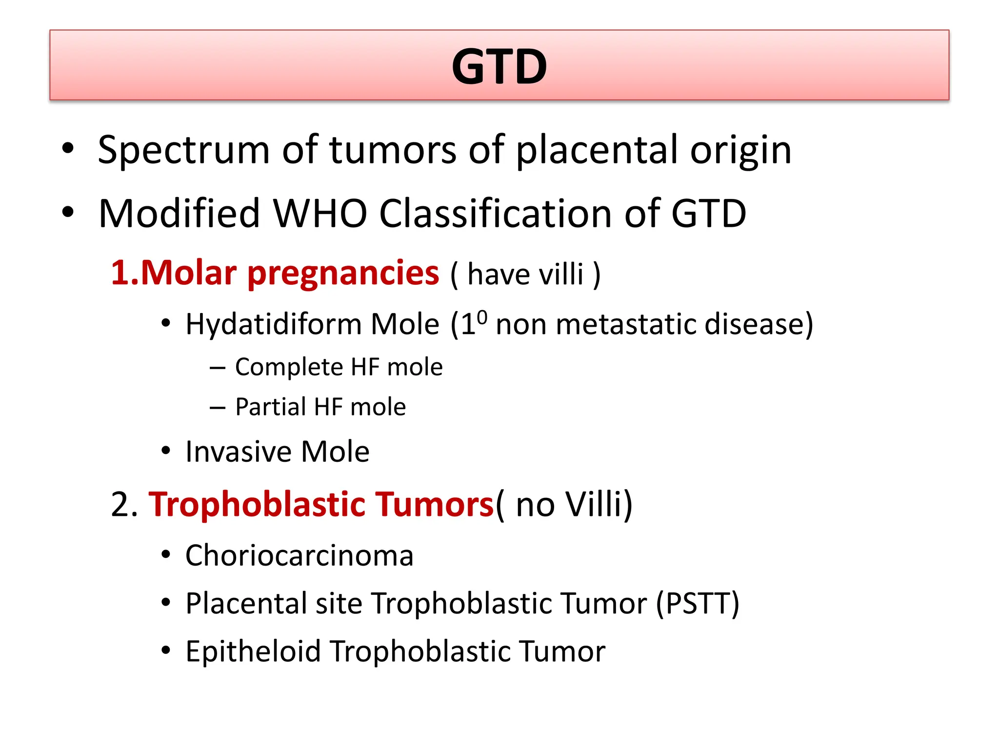 GTD
• Spectrum of tumors of placental origin
• Modified WHO Classification of GTD
1.Molar pregnancies ( have villi )
• Hydatidiform Mole (10 non metastatic disease)
– Complete HF mole
– Partial HF mole
• Invasive Mole
2. Trophoblastic Tumors( no Villi)
• Choriocarcinoma
• Placental site Trophoblastic Tumor (PSTT)
• Epitheloid Trophoblastic Tumor
 