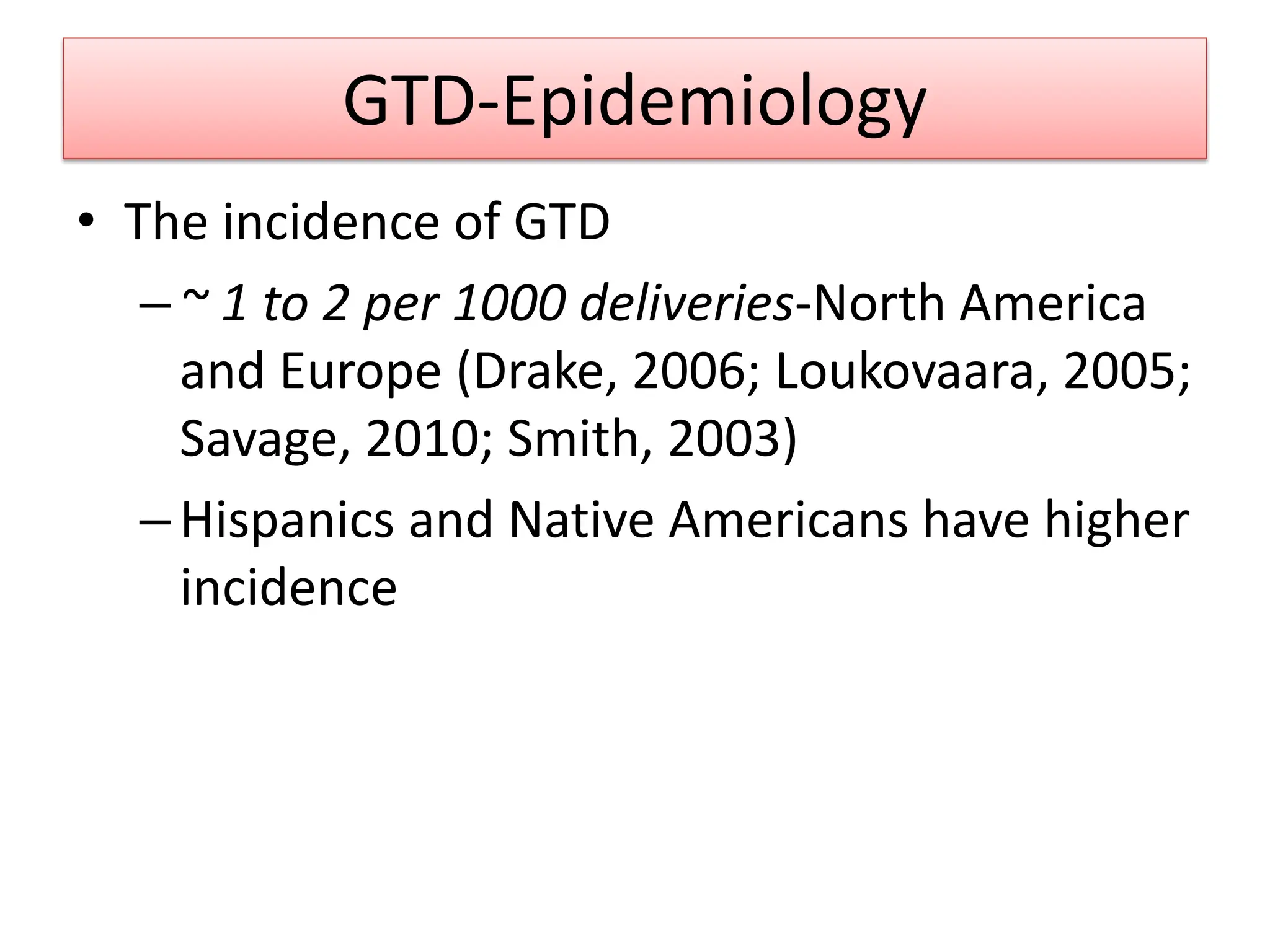 GTD-Epidemiology
• The incidence of GTD
–~ 1 to 2 per 1000 deliveries-North America
and Europe (Drake, 2006; Loukovaara, 2005;
Savage, 2010; Smith, 2003)
–Hispanics and Native Americans have higher
incidence
 