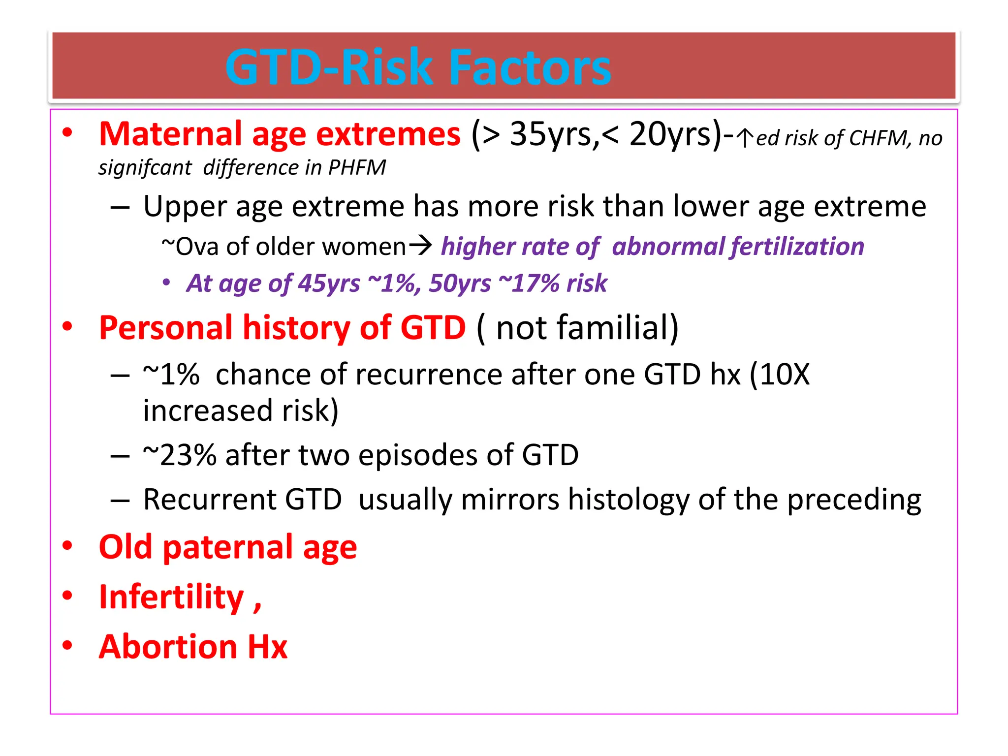 GTD-Risk Factors
• Maternal age extremes (> 35yrs,< 20yrs)-↑ed risk of CHFM, no
signifcant difference in PHFM
– Upper age extreme has more risk than lower age extreme
~Ova of older women higher rate of abnormal fertilization
• At age of 45yrs ~1%, 50yrs ~17% risk
• Personal history of GTD ( not familial)
– ~1% chance of recurrence after one GTD hx (10X
increased risk)
– ~23% after two episodes of GTD
– Recurrent GTD usually mirrors histology of the preceding
• Old paternal age
• Infertility ,
• Abortion Hx
 