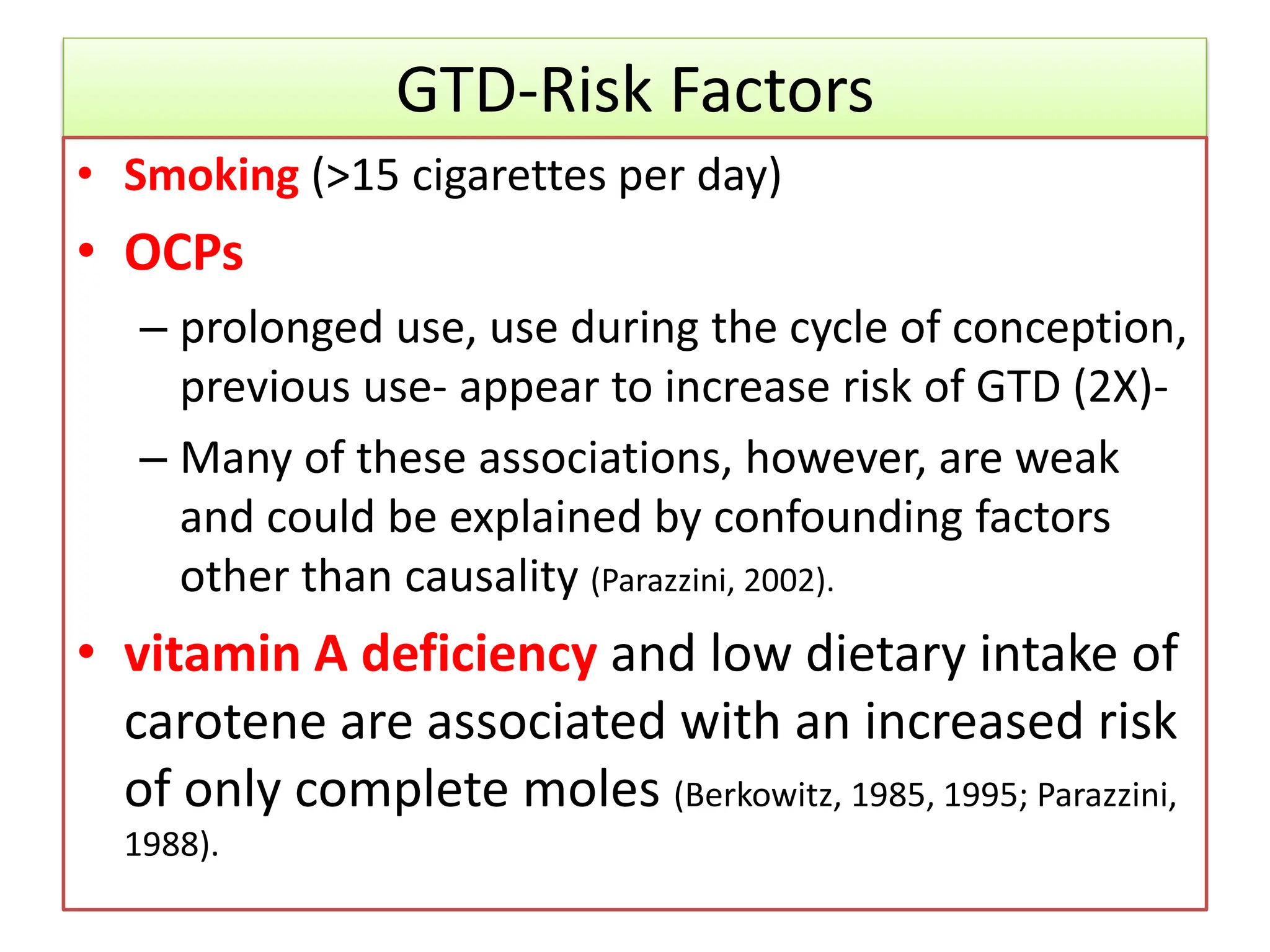 GTD-Risk Factors
• Smoking (>15 cigarettes per day)
• OCPs
– prolonged use, use during the cycle of conception,
previous use- appear to increase risk of GTD (2X)-
– Many of these associations, however, are weak
and could be explained by confounding factors
other than causality (Parazzini, 2002).
• vitamin A deficiency and low dietary intake of
carotene are associated with an increased risk
of only complete moles (Berkowitz, 1985, 1995; Parazzini,
1988).
 