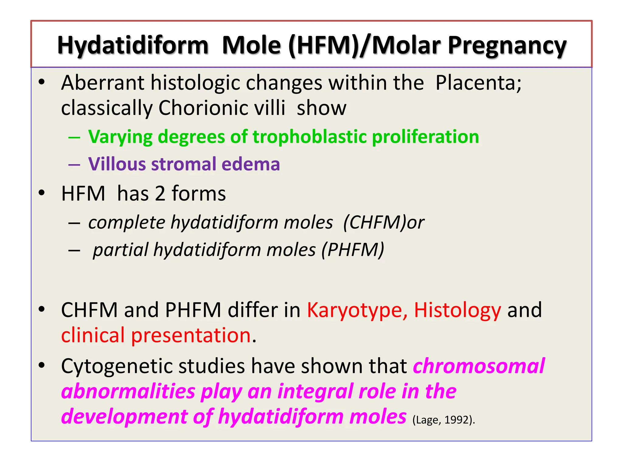 Hydatidiform Mole (HFM)/Molar Pregnancy
• Aberrant histologic changes within the Placenta;
classically Chorionic villi show
– Varying degrees of trophoblastic proliferation
– Villous stromal edema
• HFM has 2 forms
– complete hydatidiform moles (CHFM)or
– partial hydatidiform moles (PHFM)
• CHFM and PHFM differ in Karyotype, Histology and
clinical presentation.
• Cytogenetic studies have shown that chromosomal
abnormalities play an integral role in the
development of hydatidiform moles (Lage, 1992).
 