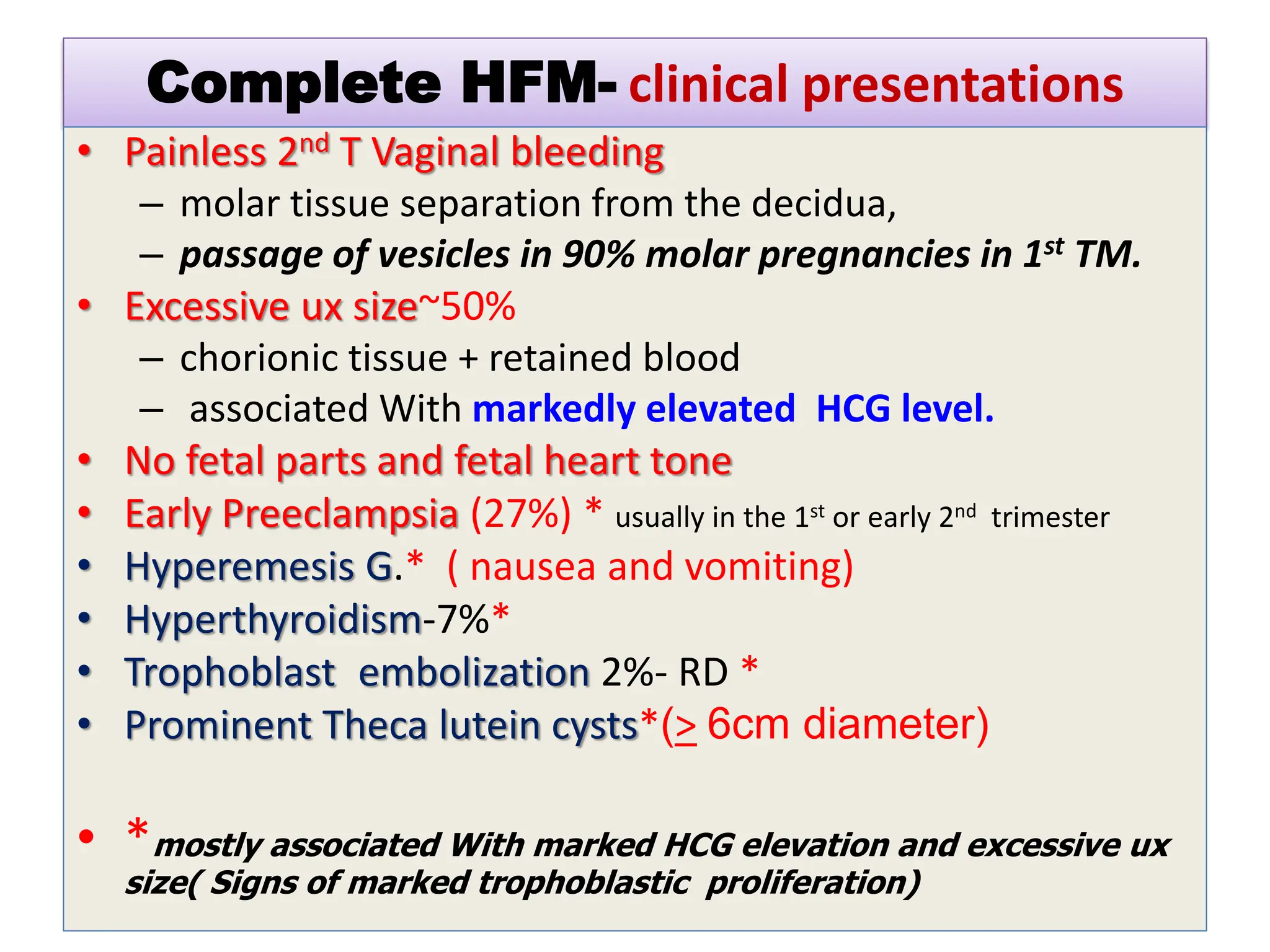 Complete HFM- clinical presentations
• Painless 2nd T Vaginal bleeding
– molar tissue separation from the decidua,
– passage of vesicles in 90% molar pregnancies in 1st TM.
• Excessive ux size~50%
– chorionic tissue + retained blood
– associated With markedly elevated HCG level.
• No fetal parts and fetal heart tone
• Early Preeclampsia (27%) * usually in the 1st or early 2nd trimester
• Hyperemesis G.* ( nausea and vomiting)
• Hyperthyroidism-7%*
• Trophoblast embolization 2%- RD *
• Prominent Theca lutein cysts*(> 6cm diameter)
• *mostly associated With marked HCG elevation and excessive ux
size( Signs of marked trophoblastic proliferation)
 