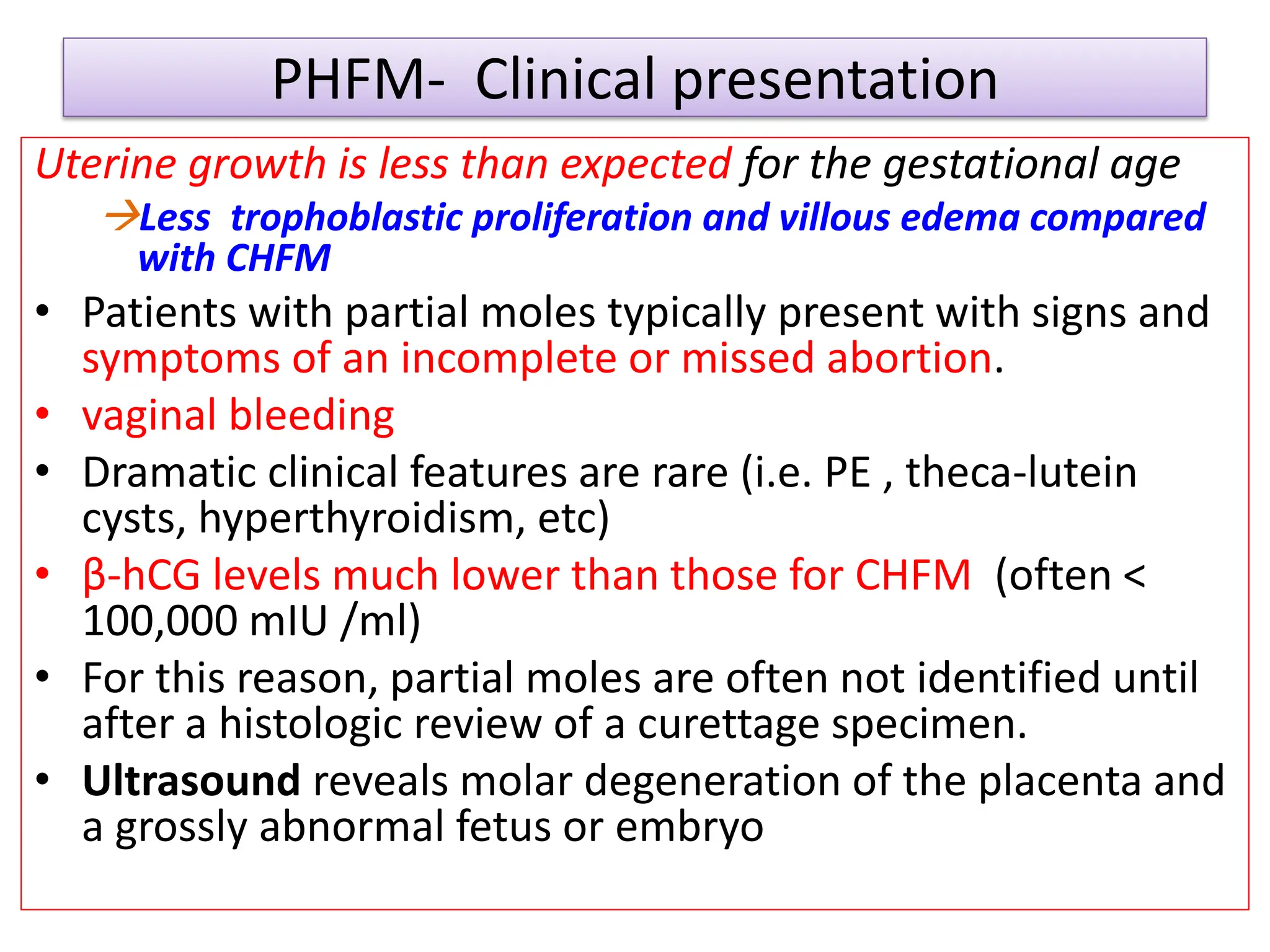 PHFM- Clinical presentation
Uterine growth is less than expected for the gestational age
Less trophoblastic proliferation and villous edema compared
with CHFM
• Patients with partial moles typically present with signs and
symptoms of an incomplete or missed abortion.
• vaginal bleeding
• Dramatic clinical features are rare (i.e. PE , theca-lutein
cysts, hyperthyroidism, etc)
• β-hCG levels much lower than those for CHFM (often <
100,000 mIU /ml)
• For this reason, partial moles are often not identified until
after a histologic review of a curettage specimen.
• Ultrasound reveals molar degeneration of the placenta and
a grossly abnormal fetus or embryo
 