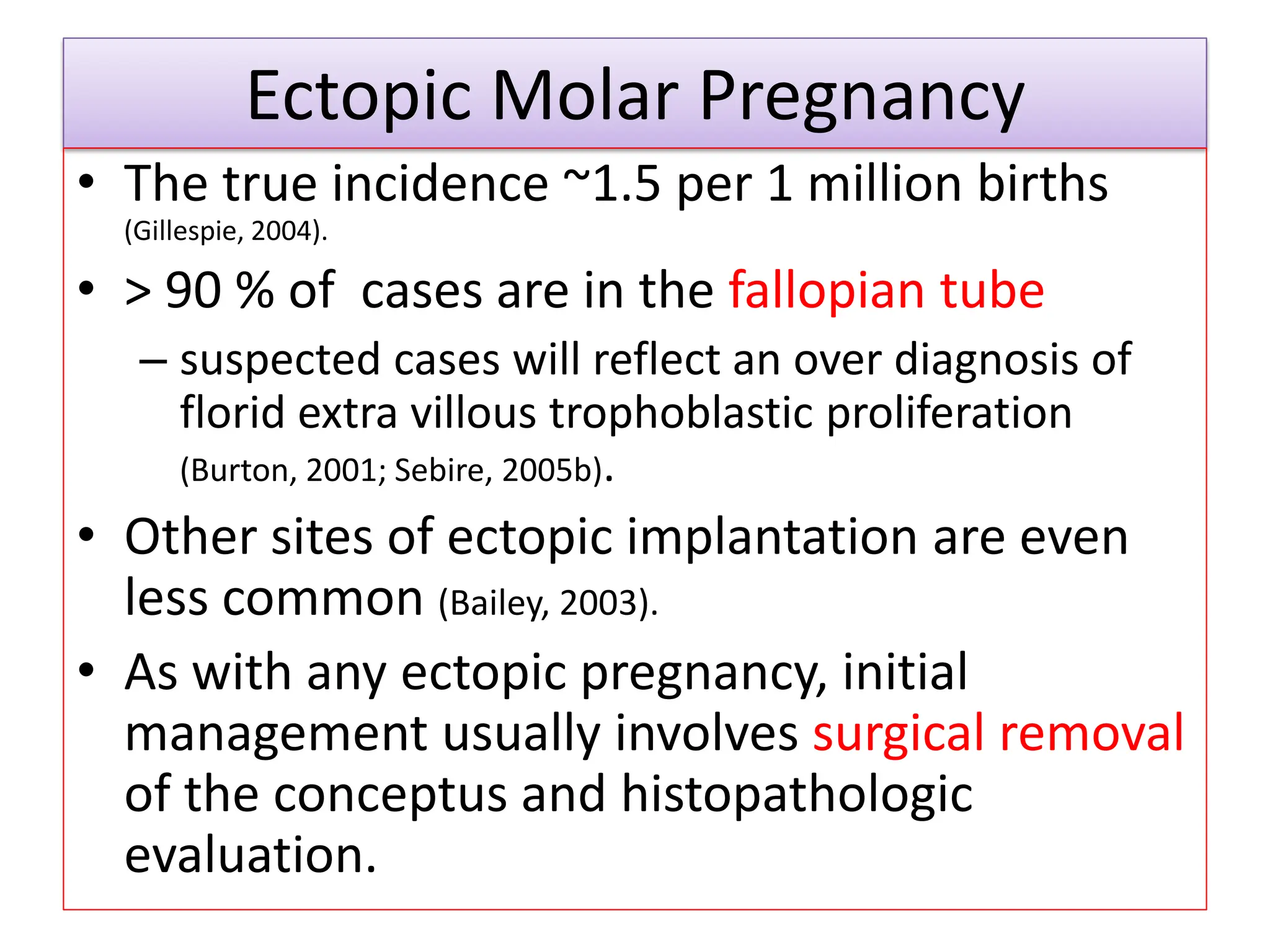 Ectopic Molar Pregnancy
• The true incidence ~1.5 per 1 million births
(Gillespie, 2004).
• > 90 % of cases are in the fallopian tube
– suspected cases will reflect an over diagnosis of
florid extra villous trophoblastic proliferation
(Burton, 2001; Sebire, 2005b).
• Other sites of ectopic implantation are even
less common (Bailey, 2003).
• As with any ectopic pregnancy, initial
management usually involves surgical removal
of the conceptus and histopathologic
evaluation.
 