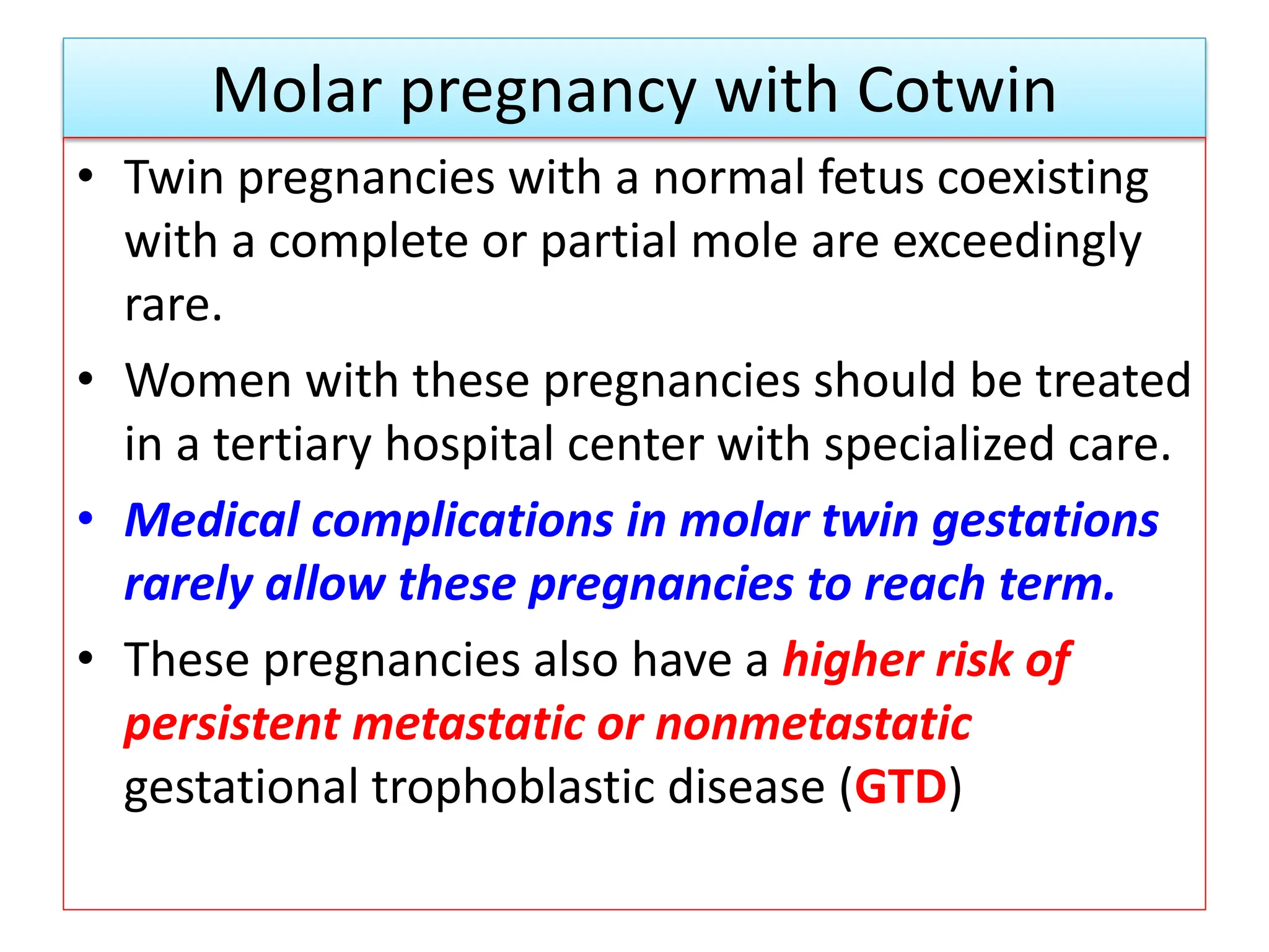 Molar pregnancy with Cotwin
• Twin pregnancies with a normal fetus coexisting
with a complete or partial mole are exceedingly
rare.
• Women with these pregnancies should be treated
in a tertiary hospital center with specialized care.
• Medical complications in molar twin gestations
rarely allow these pregnancies to reach term.
• These pregnancies also have a higher risk of
persistent metastatic or nonmetastatic
gestational trophoblastic disease (GTD)
 