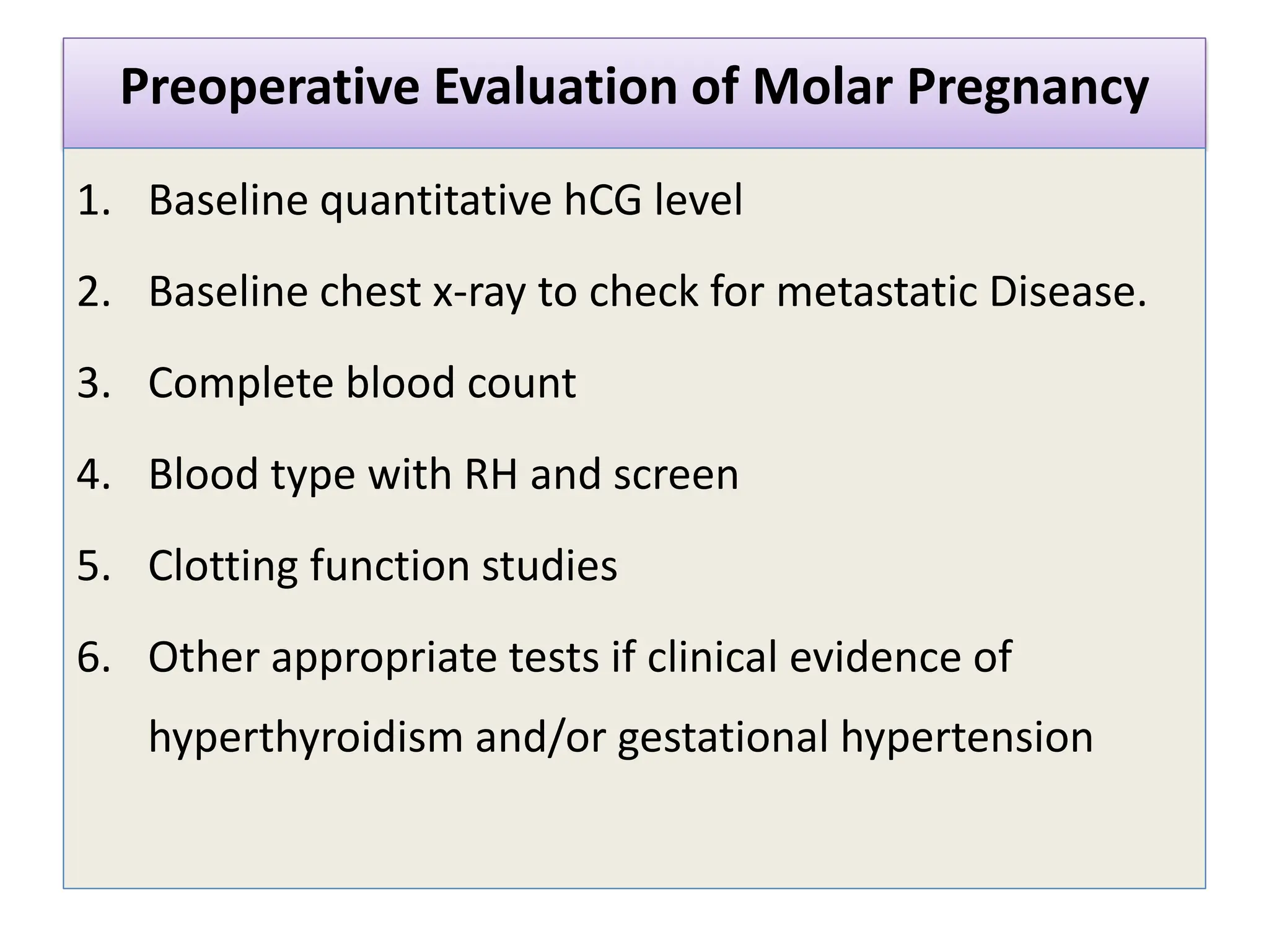 Preoperative Evaluation of Molar Pregnancy
1. Baseline quantitative hCG level
2. Baseline chest x-ray to check for metastatic Disease.
3. Complete blood count
4. Blood type with RH and screen
5. Clotting function studies
6. Other appropriate tests if clinical evidence of
hyperthyroidism and/or gestational hypertension
 