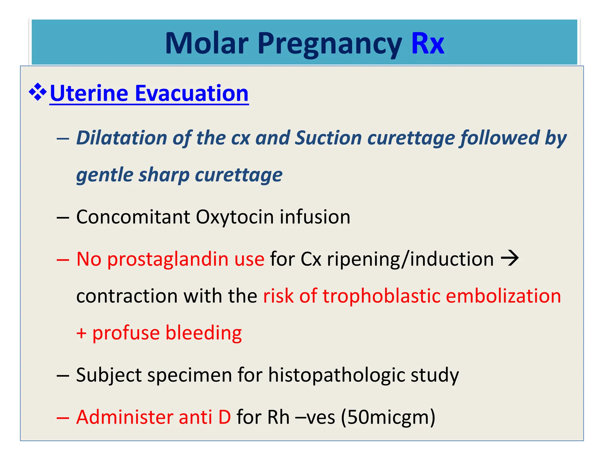 Molar Pregnancy Rx
Uterine Evacuation
– Dilatation of the cx and Suction curettage followed by
gentle sharp curettage
– Concomitant Oxytocin infusion
– No prostaglandin use for Cx ripening/induction 
contraction with the risk of trophoblastic embolization
+ profuse bleeding
– Subject specimen for histopathologic study
– Administer anti D for Rh –ves (50micgm)
 