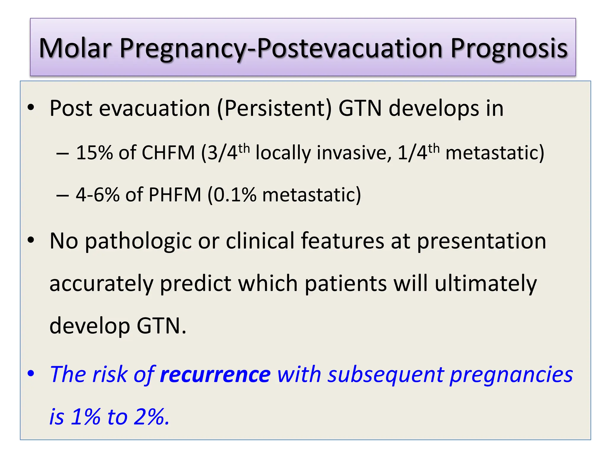 Molar Pregnancy-Postevacuation Prognosis
• Post evacuation (Persistent) GTN develops in
– 15% of CHFM (3/4th locally invasive, 1/4th metastatic)
– 4-6% of PHFM (0.1% metastatic)
• No pathologic or clinical features at presentation
accurately predict which patients will ultimately
develop GTN.
• The risk of recurrence with subsequent pregnancies
is 1% to 2%.
 