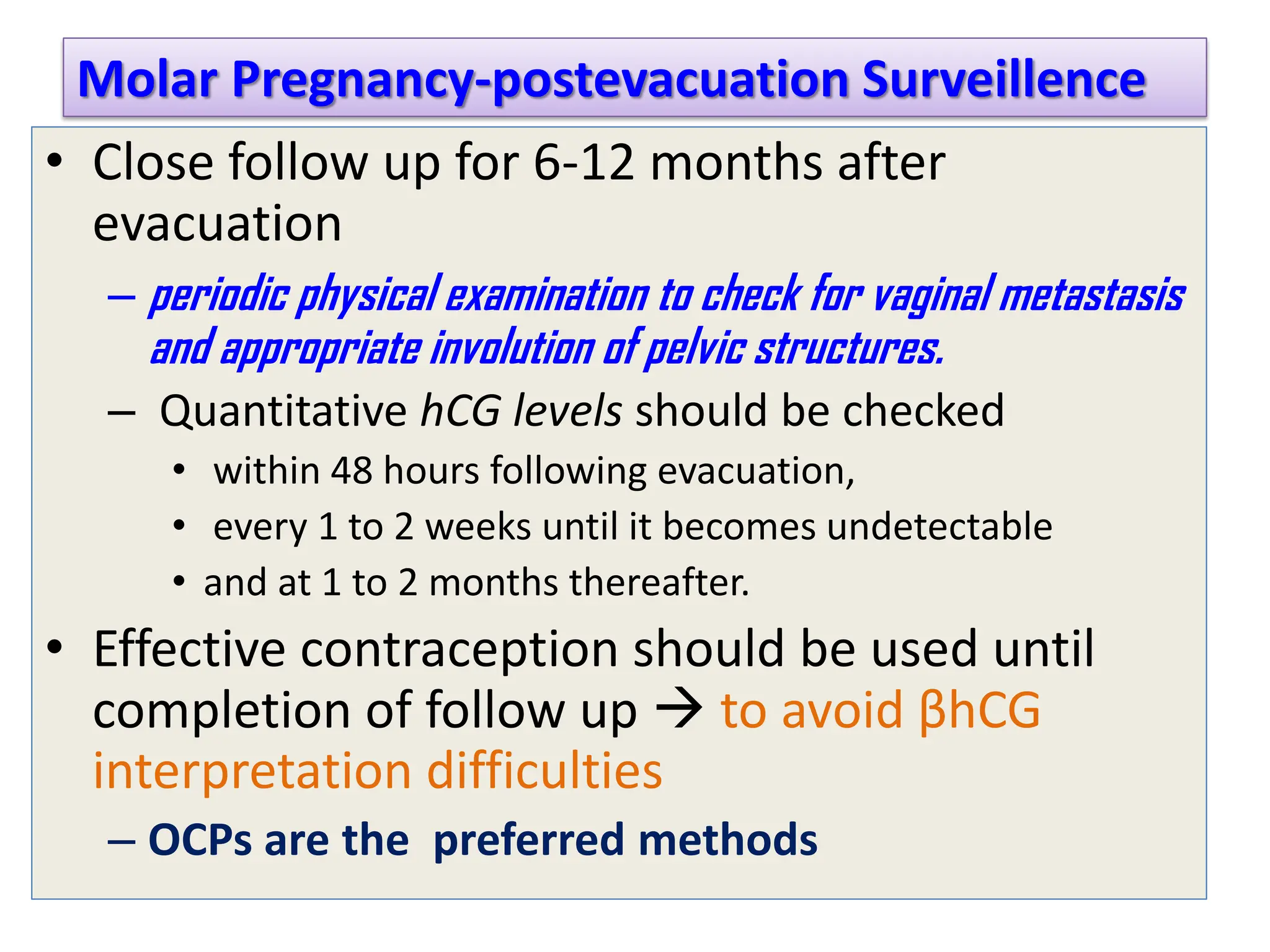 Molar Pregnancy-postevacuation Surveillence
• Close follow up for 6-12 months after
evacuation
– periodic physical examination to check for vaginal metastasis
and appropriate involution of pelvic structures.
– Quantitative hCG levels should be checked
• within 48 hours following evacuation,
• every 1 to 2 weeks until it becomes undetectable
• and at 1 to 2 months thereafter.
• Effective contraception should be used until
completion of follow up  to avoid βhCG
interpretation difficulties
– OCPs are the preferred methods
 