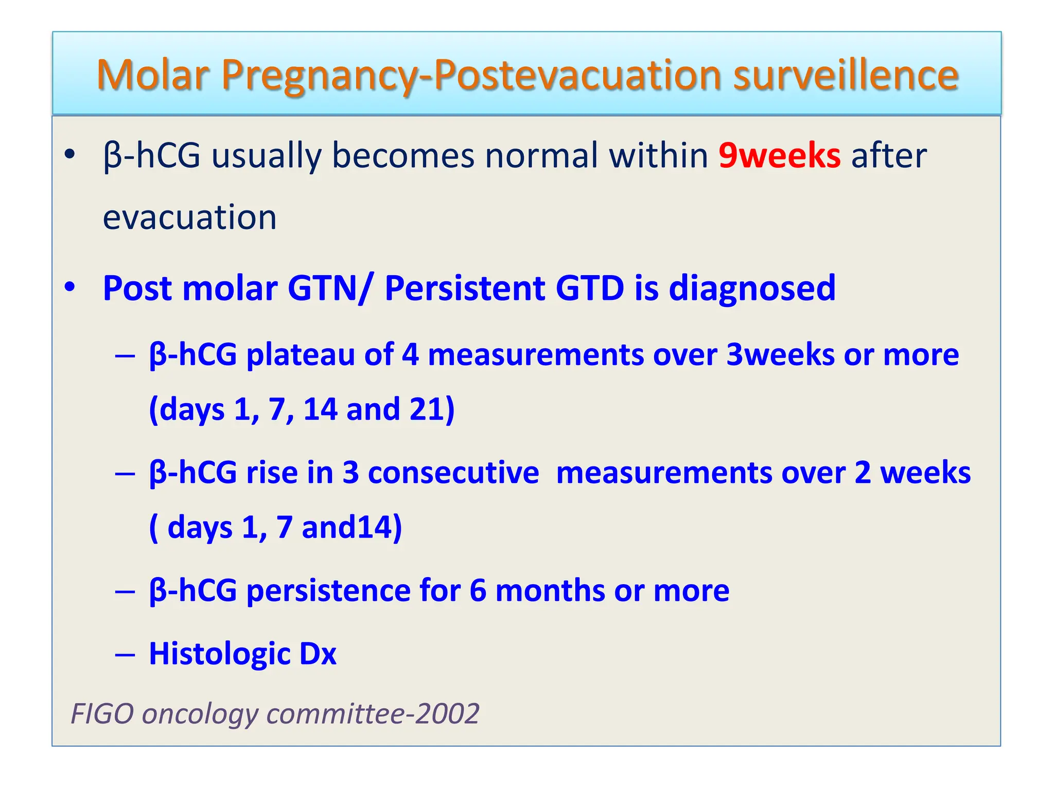 Molar Pregnancy-Postevacuation surveillence
• β-hCG usually becomes normal within 9weeks after
evacuation
• Post molar GTN/ Persistent GTD is diagnosed
– β-hCG plateau of 4 measurements over 3weeks or more
(days 1, 7, 14 and 21)
– β-hCG rise in 3 consecutive measurements over 2 weeks
( days 1, 7 and14)
– β-hCG persistence for 6 months or more
– Histologic Dx
FIGO oncology committee-2002
 