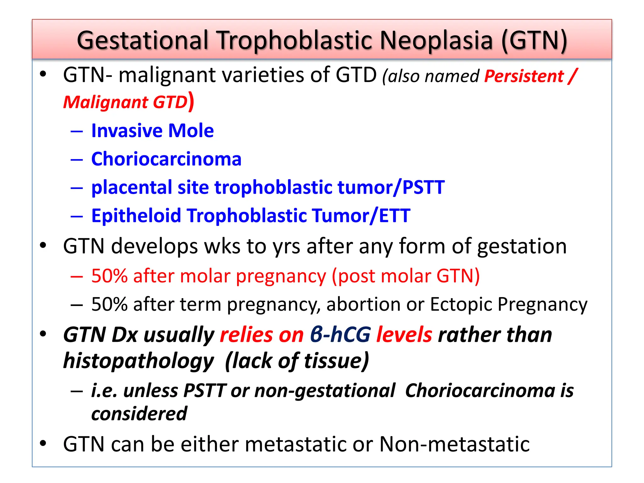 Gestational Trophoblastic Neoplasia (GTN)
• GTN- malignant varieties of GTD (also named Persistent /
Malignant GTD)
– Invasive Mole
– Choriocarcinoma
– placental site trophoblastic tumor/PSTT
– Epitheloid Trophoblastic Tumor/ETT
• GTN develops wks to yrs after any form of gestation
– 50% after molar pregnancy (post molar GTN)
– 50% after term pregnancy, abortion or Ectopic Pregnancy
• GTN Dx usually relies on β-hCG levels rather than
histopathology (lack of tissue)
– i.e. unless PSTT or non-gestational Choriocarcinoma is
considered
• GTN can be either metastatic or Non-metastatic
 