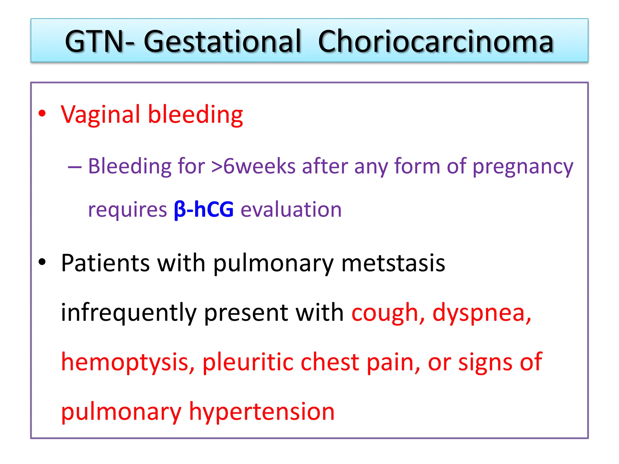 GTN- Gestational Choriocarcinoma
• Vaginal bleeding
– Bleeding for >6weeks after any form of pregnancy
requires β-hCG evaluation
• Patients with pulmonary metstasis
infrequently present with cough, dyspnea,
hemoptysis, pleuritic chest pain, or signs of
pulmonary hypertension
 