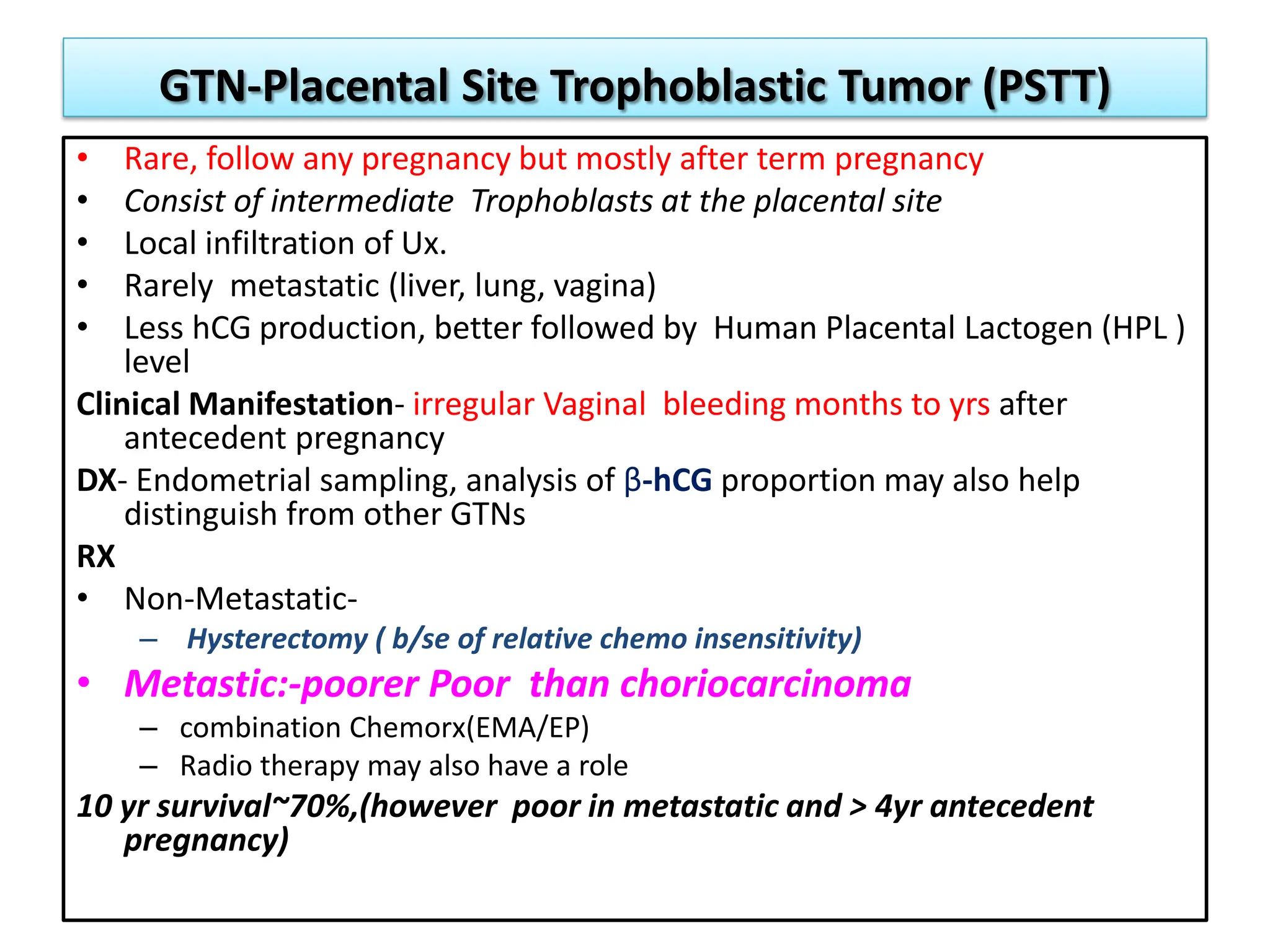 GTN-Placental Site Trophoblastic Tumor (PSTT)
• Rare, follow any pregnancy but mostly after term pregnancy
• Consist of intermediate Trophoblasts at the placental site
• Local infiltration of Ux.
• Rarely metastatic (liver, lung, vagina)
• Less hCG production, better followed by Human Placental Lactogen (HPL )
level
Clinical Manifestation- irregular Vaginal bleeding months to yrs after
antecedent pregnancy
DX- Endometrial sampling, analysis of β-hCG proportion may also help
distinguish from other GTNs
RX
• Non-Metastatic-
– Hysterectomy ( b/se of relative chemo insensitivity)
• Metastic:-poorer Poor than choriocarcinoma
– combination Chemorx(EMA/EP)
– Radio therapy may also have a role
10 yr survival~70%,(however poor in metastatic and > 4yr antecedent
pregnancy)
 