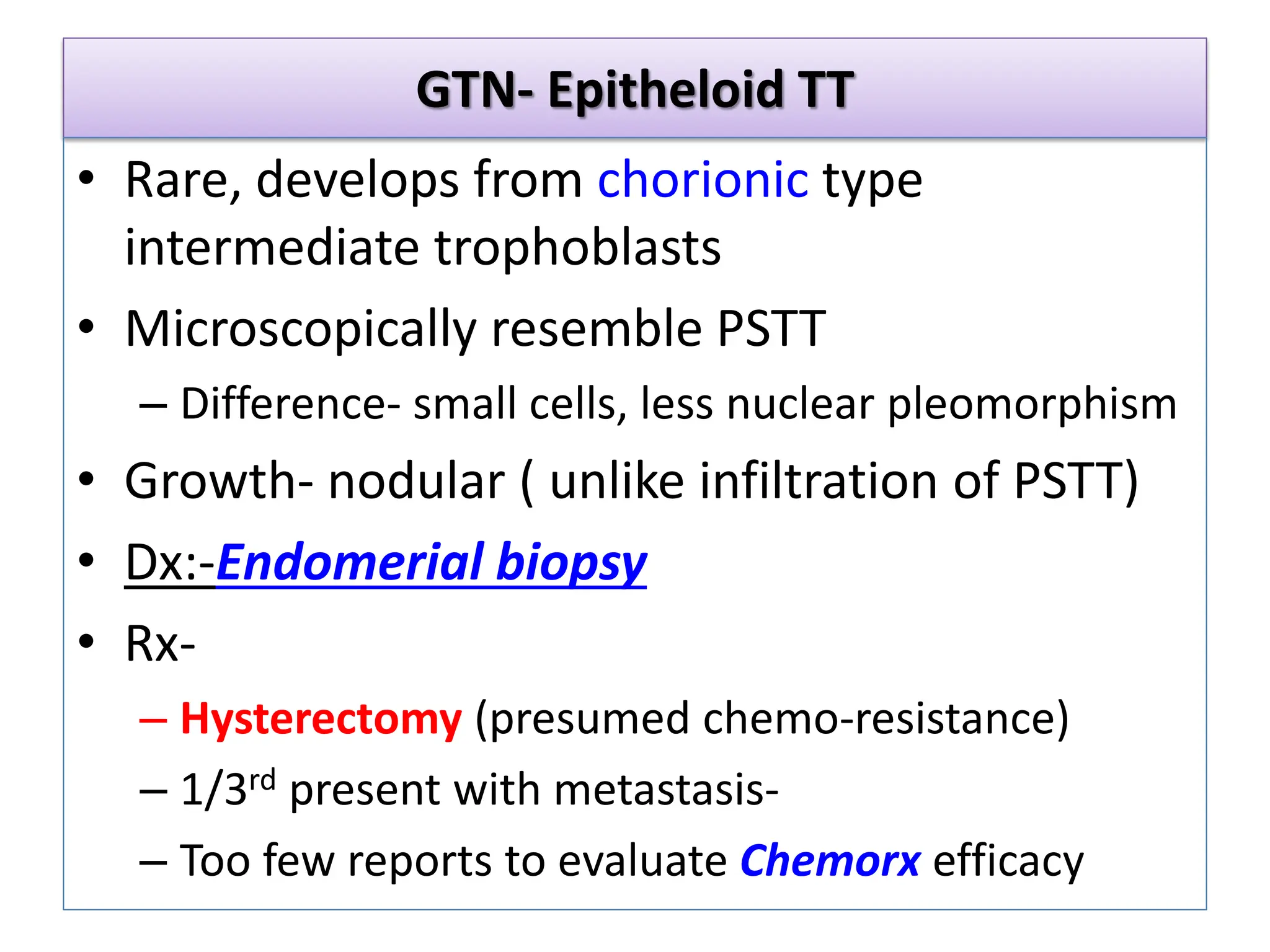 GTN- Epitheloid TT
• Rare, develops from chorionic type
intermediate trophoblasts
• Microscopically resemble PSTT
– Difference- small cells, less nuclear pleomorphism
• Growth- nodular ( unlike infiltration of PSTT)
• Dx:-Endomerial biopsy
• Rx-
– Hysterectomy (presumed chemo-resistance)
– 1/3rd present with metastasis-
– Too few reports to evaluate Chemorx efficacy
 