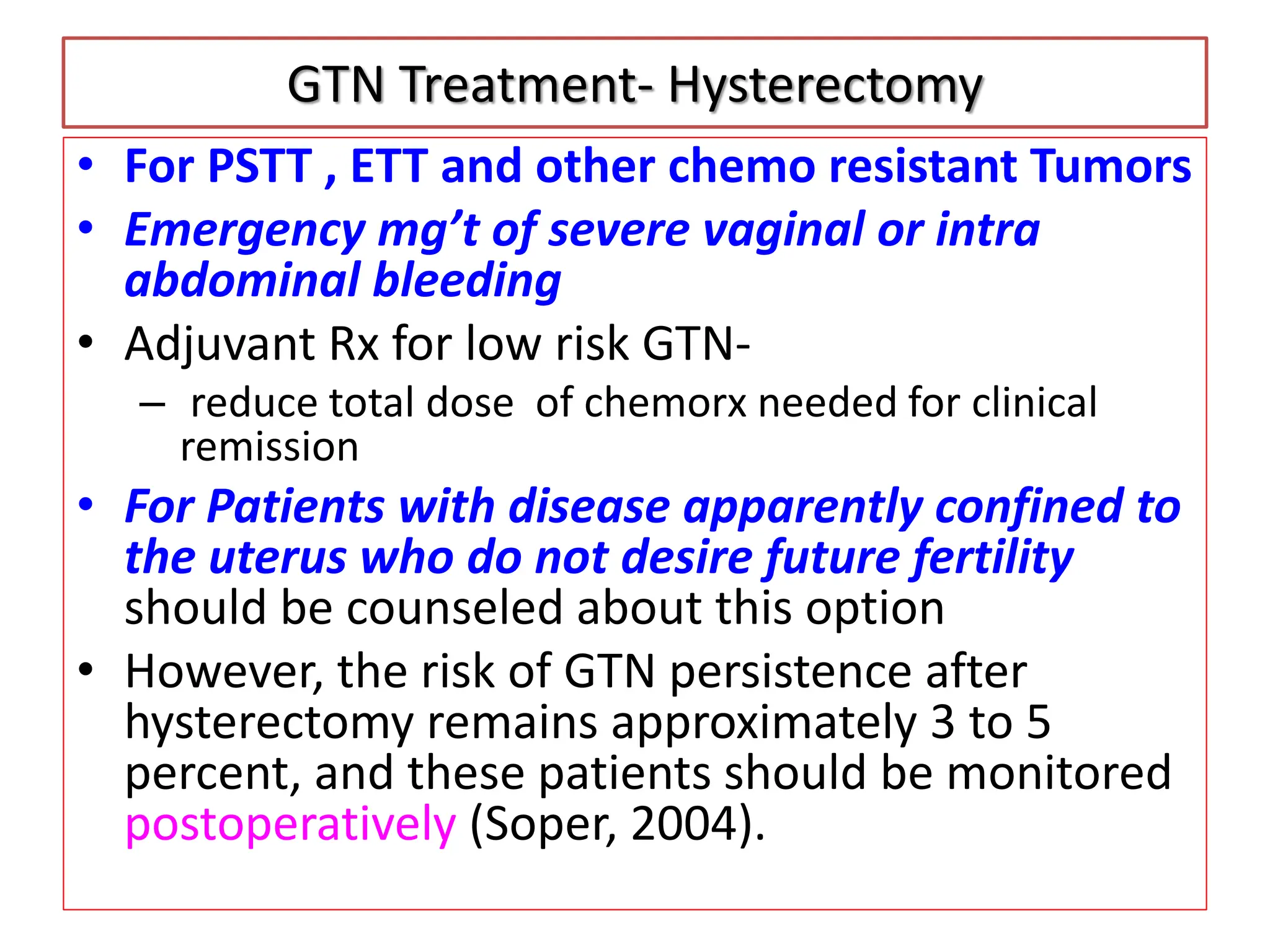 GTN Treatment- Hysterectomy
• For PSTT , ETT and other chemo resistant Tumors
• Emergency mg’t of severe vaginal or intra
abdominal bleeding
• Adjuvant Rx for low risk GTN-
– reduce total dose of chemorx needed for clinical
remission
• For Patients with disease apparently confined to
the uterus who do not desire future fertility
should be counseled about this option
• However, the risk of GTN persistence after
hysterectomy remains approximately 3 to 5
percent, and these patients should be monitored
postoperatively (Soper, 2004).
 