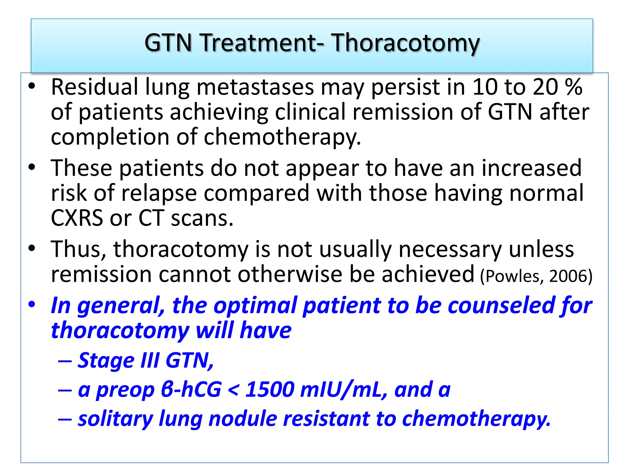 GTN Treatment- Thoracotomy
• Residual lung metastases may persist in 10 to 20 %
of patients achieving clinical remission of GTN after
completion of chemotherapy.
• These patients do not appear to have an increased
risk of relapse compared with those having normal
CXRS or CT scans.
• Thus, thoracotomy is not usually necessary unless
remission cannot otherwise be achieved (Powles, 2006)
• In general, the optimal patient to be counseled for
thoracotomy will have
– Stage III GTN,
– a preop β-hCG < 1500 mIU/mL, and a
– solitary lung nodule resistant to chemotherapy.
 
