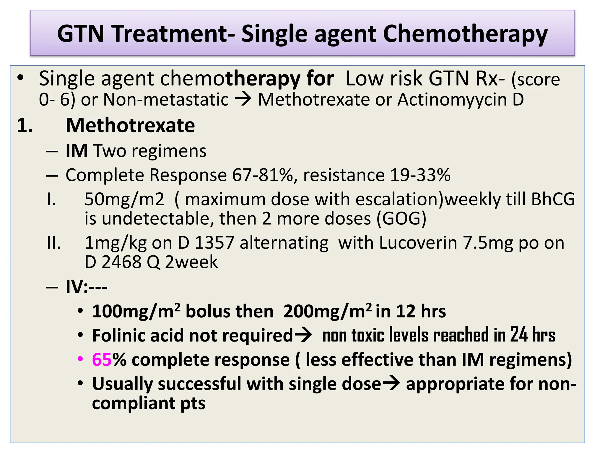 GTN Treatment- Single agent Chemotherapy
• Single agent chemotherapy for Low risk GTN Rx- (score
0- 6) or Non-metastatic  Methotrexate or Actinomyycin D
1. Methotrexate
– IM Two regimens
– Complete Response 67-81%, resistance 19-33%
I. 50mg/m2 ( maximum dose with escalation)weekly till BhCG
is undetectable, then 2 more doses (GOG)
II. 1mg/kg on D 1357 alternating with Lucoverin 7.5mg po on
D 2468 Q 2week
– IV:---
• 100mg/m2 bolus then 200mg/m2 in 12 hrs
• Folinic acid not required non toxic levels reached in 24 hrs
• 65% complete response ( less effective than IM regimens)
• Usually successful with single dose appropriate for non-
compliant pts
 