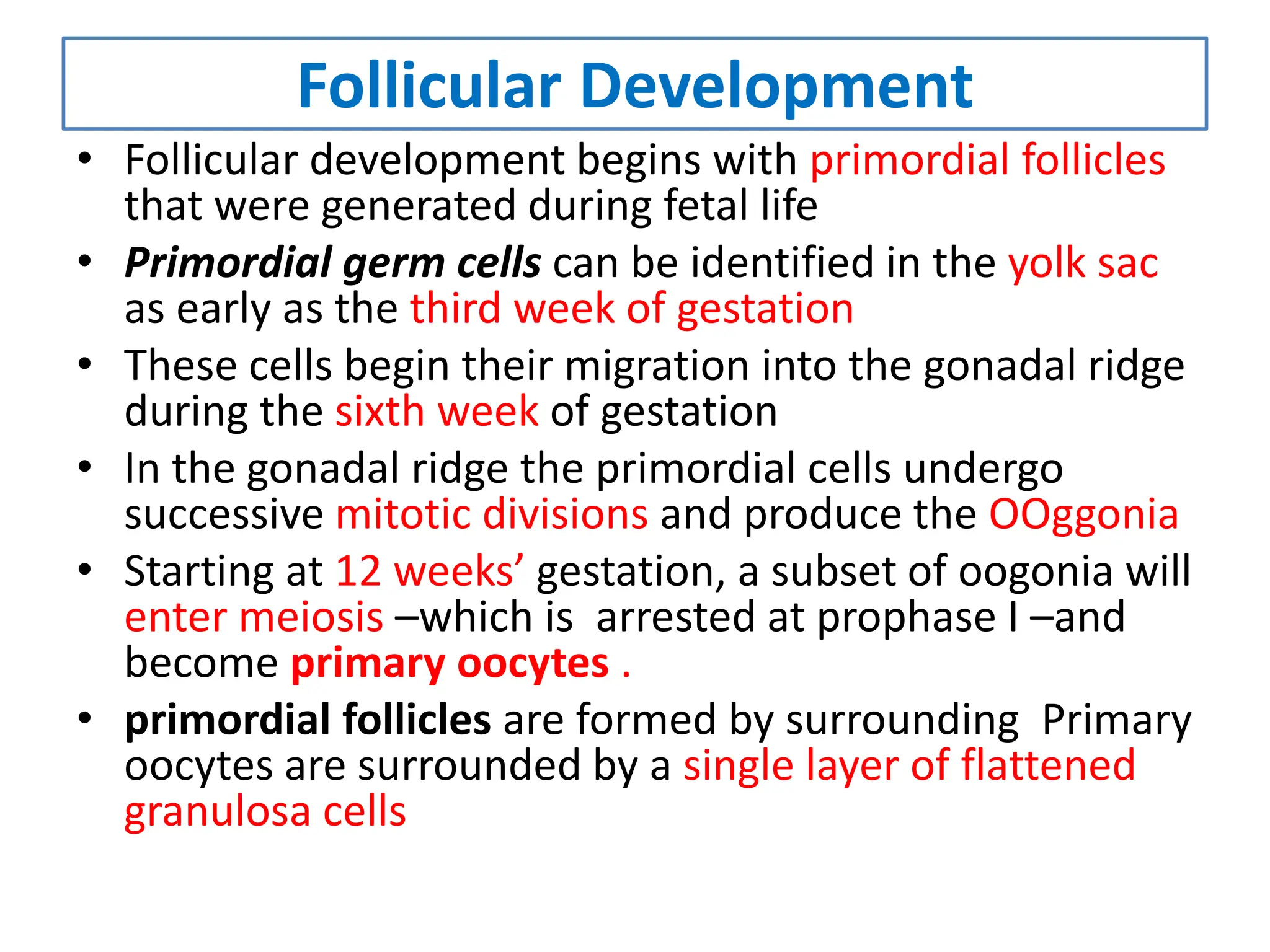 Follicular Development
• Follicular development begins with primordial follicles
that were generated during fetal life
• Primordial germ cells can be identified in the yolk sac
as early as the third week of gestation
• These cells begin their migration into the gonadal ridge
during the sixth week of gestation
• In the gonadal ridge the primordial cells undergo
successive mitotic divisions and produce the OOggonia
• Starting at 12 weeks’ gestation, a subset of oogonia will
enter meiosis –which is arrested at prophase I –and
become primary oocytes .
• primordial follicles are formed by surrounding Primary
oocytes are surrounded by a single layer of flattened
granulosa cells
 