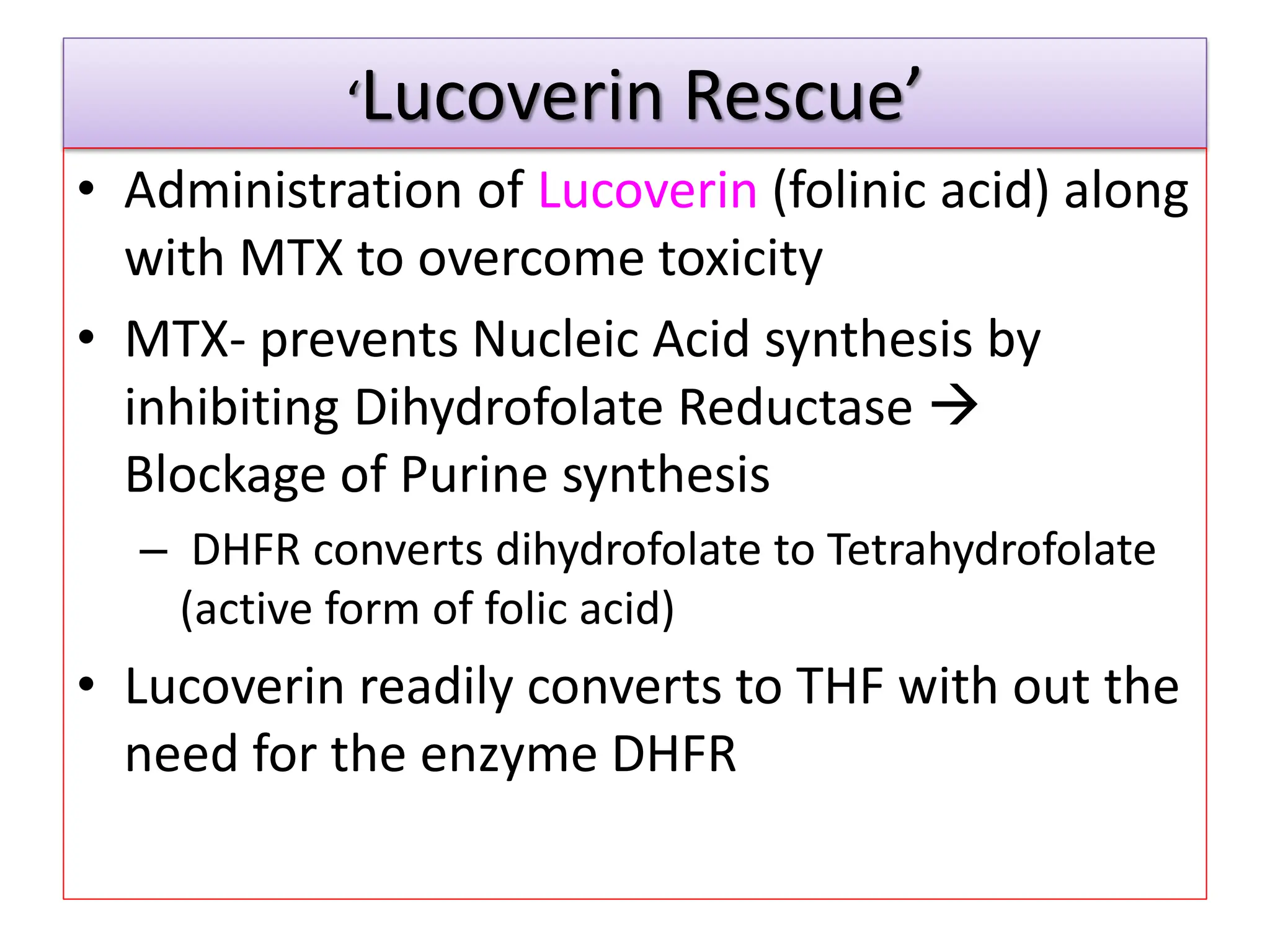 ‘Lucoverin Rescue’
• Administration of Lucoverin (folinic acid) along
with MTX to overcome toxicity
• MTX- prevents Nucleic Acid synthesis by
inhibiting Dihydrofolate Reductase 
Blockage of Purine synthesis
– DHFR converts dihydrofolate to Tetrahydrofolate
(active form of folic acid)
• Lucoverin readily converts to THF with out the
need for the enzyme DHFR
 