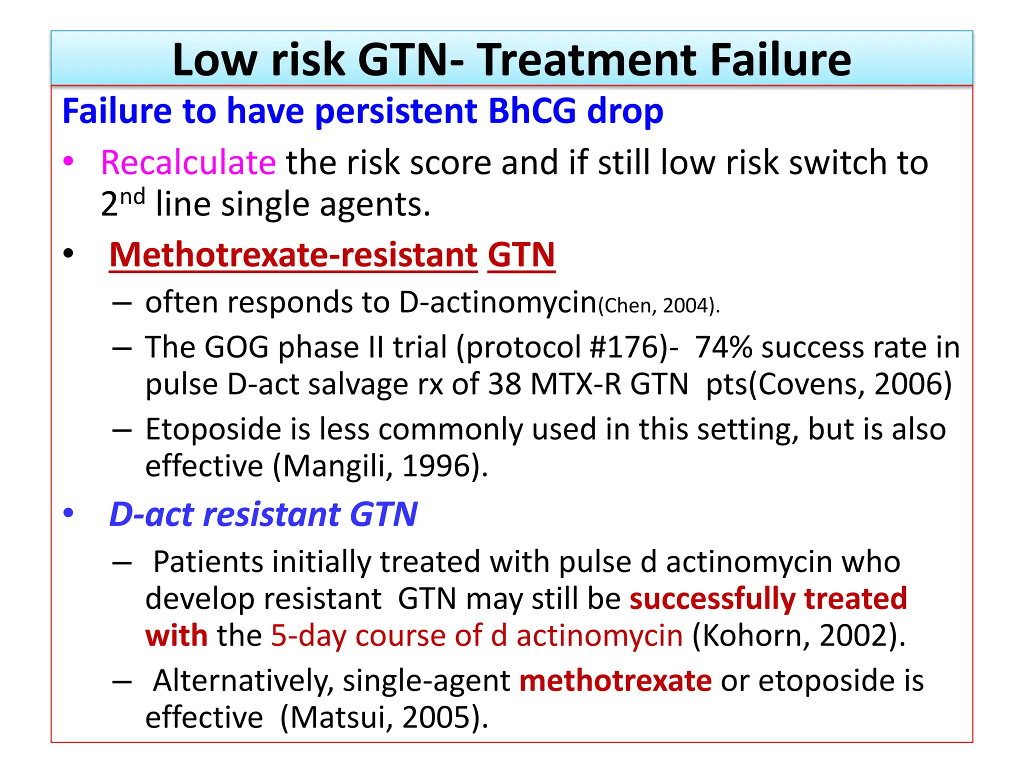 Low risk GTN- Treatment Failure
Failure to have persistent BhCG drop
• Recalculate the risk score and if still low risk switch to
2nd line single agents.
• Methotrexate-resistant GTN
– often responds to D-actinomycin(Chen, 2004).
– The GOG phase II trial (protocol #176)- 74% success rate in
pulse D-act salvage rx of 38 MTX-R GTN pts(Covens, 2006)
– Etoposide is less commonly used in this setting, but is also
effective (Mangili, 1996).
• D-act resistant GTN
– Patients initially treated with pulse d actinomycin who
develop resistant GTN may still be successfully treated
with the 5-day course of d actinomycin (Kohorn, 2002).
– Alternatively, single-agent methotrexate or etoposide is
effective (Matsui, 2005).
 