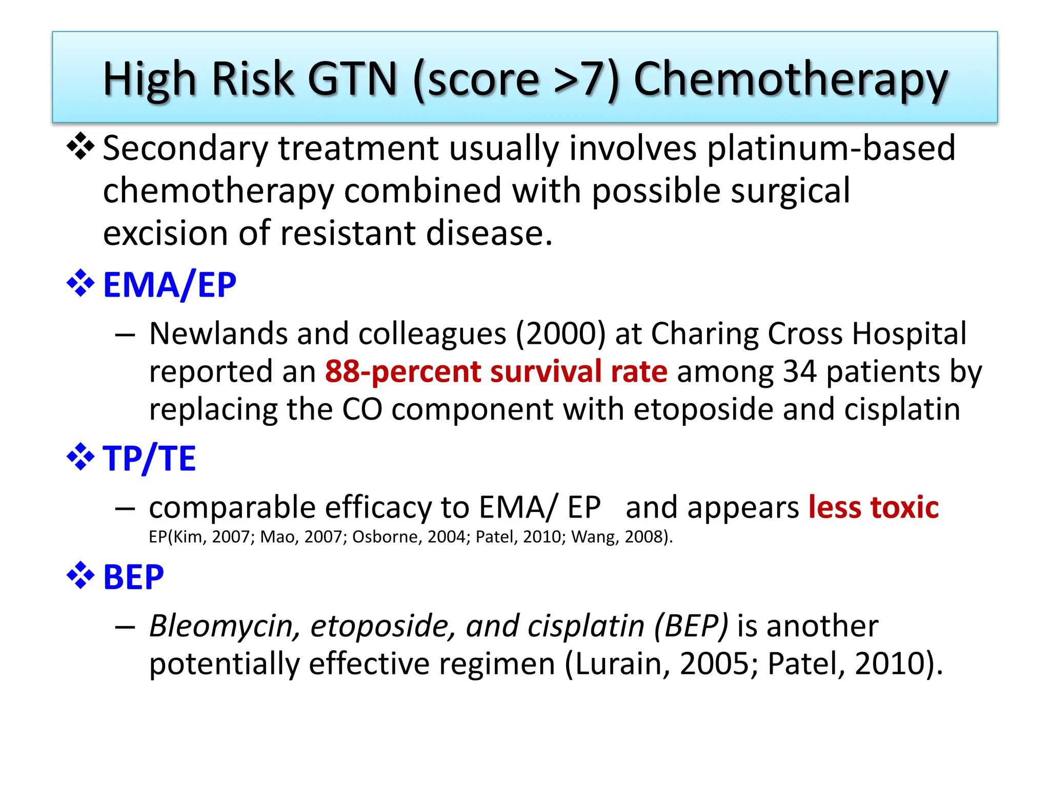 High Risk GTN (score >7) Chemotherapy
Secondary treatment usually involves platinum-based
chemotherapy combined with possible surgical
excision of resistant disease.
EMA/EP
– Newlands and colleagues (2000) at Charing Cross Hospital
reported an 88-percent survival rate among 34 patients by
replacing the CO component with etoposide and cisplatin
TP/TE
– comparable efficacy to EMA/ EP and appears less toxic
EP(Kim, 2007; Mao, 2007; Osborne, 2004; Patel, 2010; Wang, 2008).
BEP
– Bleomycin, etoposide, and cisplatin (BEP) is another
potentially effective regimen (Lurain, 2005; Patel, 2010).
 