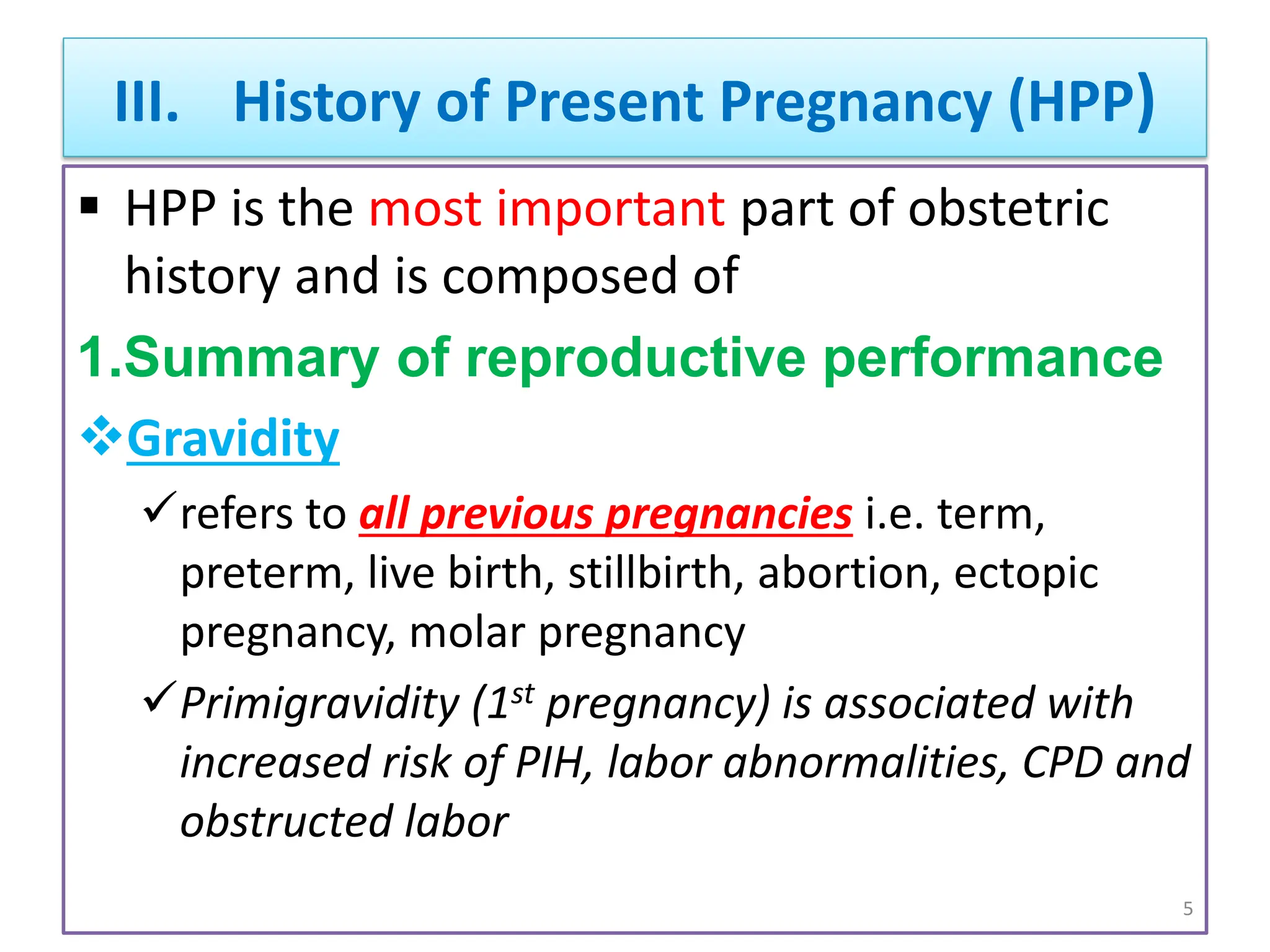 III. History of Present Pregnancy (HPP)
 HPP is the most important part of obstetric
history and is composed of
1.Summary of reproductive performance
Gravidity
refers to all previous pregnancies i.e. term,
preterm, live birth, stillbirth, abortion, ectopic
pregnancy, molar pregnancy
Primigravidity (1st pregnancy) is associated with
increased risk of PIH, labor abnormalities, CPD and
obstructed labor
5
 