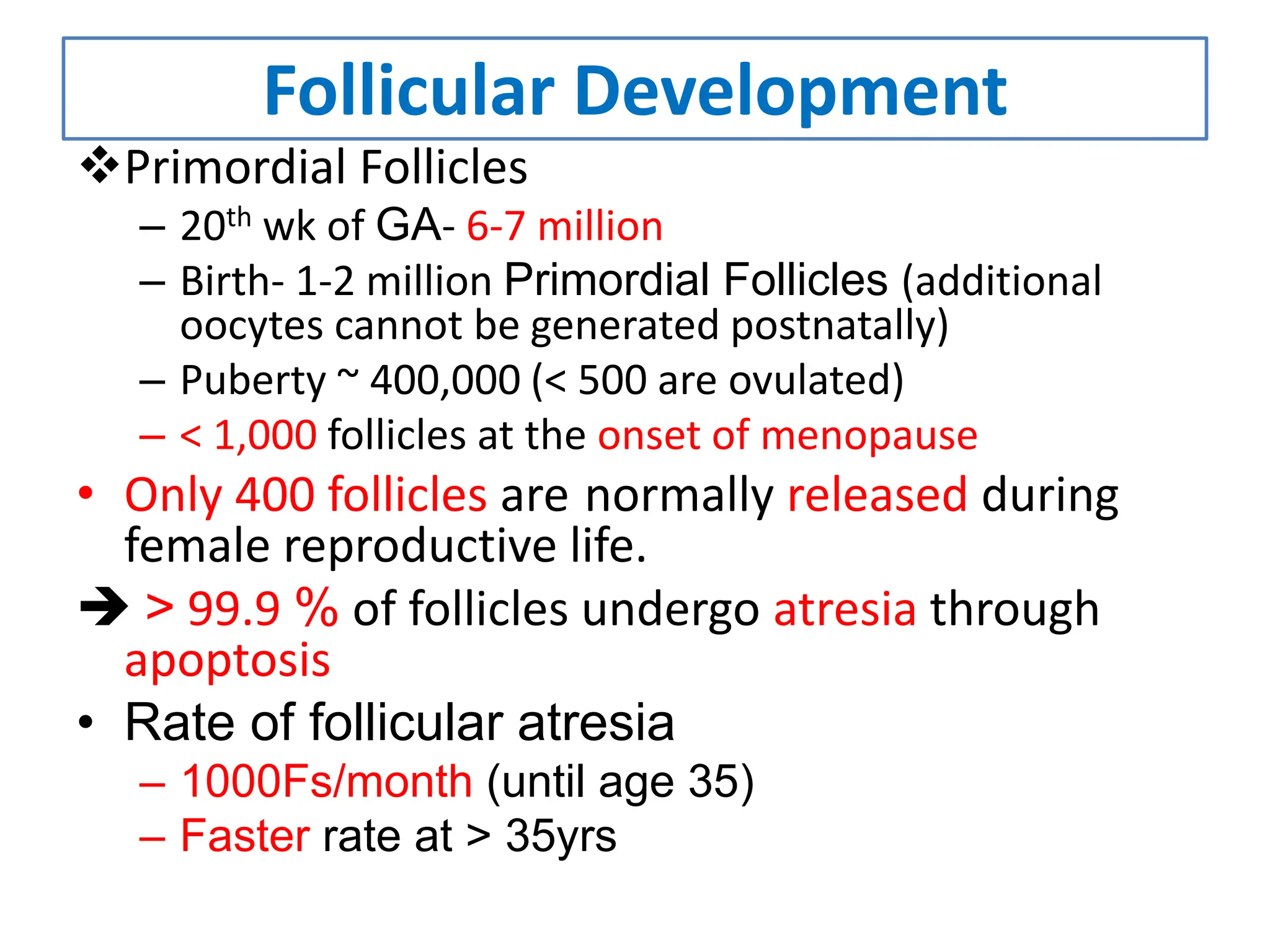 Follicular Development
Primordial Follicles
– 20th wk of GA- 6-7 million
– Birth- 1-2 million Primordial Follicles (additional
oocytes cannot be generated postnatally)
– Puberty ~ 400,000 (< 500 are ovulated)
– < 1,000 follicles at the onset of menopause
• Only 400 follicles are normally released during
female reproductive life.
 > 99.9 % of follicles undergo atresia through
apoptosis
• Rate of follicular atresia
– 1000Fs/month (until age 35)
– Faster rate at > 35yrs
 