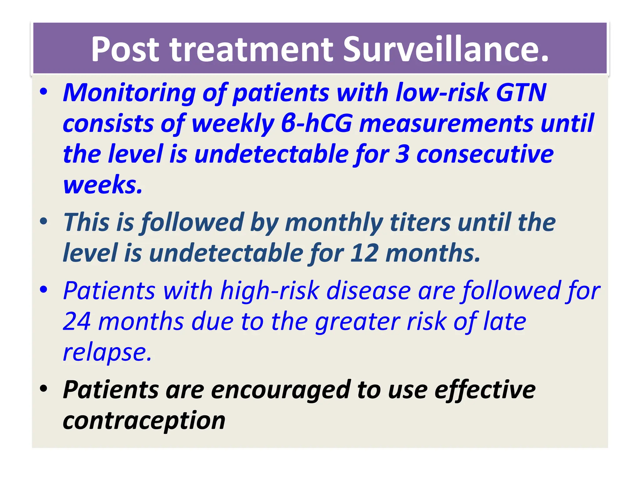 Post treatment Surveillance.
• Monitoring of patients with low-risk GTN
consists of weekly β-hCG measurements until
the level is undetectable for 3 consecutive
weeks.
• This is followed by monthly titers until the
level is undetectable for 12 months.
• Patients with high-risk disease are followed for
24 months due to the greater risk of late
relapse.
• Patients are encouraged to use effective
contraception
 