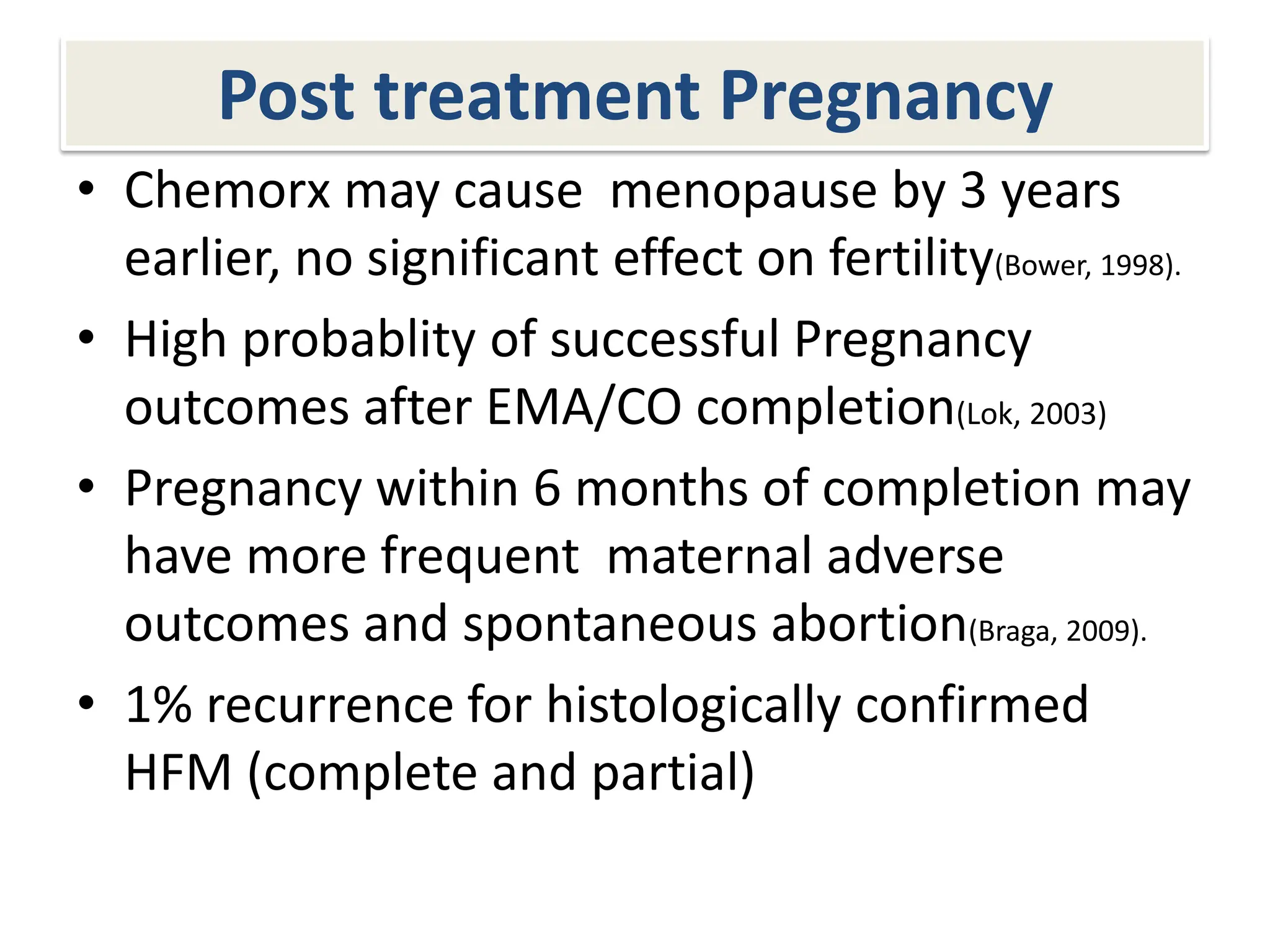 Post treatment Pregnancy
• Chemorx may cause menopause by 3 years
earlier, no significant effect on fertility(Bower, 1998).
• High probablity of successful Pregnancy
outcomes after EMA/CO completion(Lok, 2003)
• Pregnancy within 6 months of completion may
have more frequent maternal adverse
outcomes and spontaneous abortion(Braga, 2009).
• 1% recurrence for histologically confirmed
HFM (complete and partial)
 