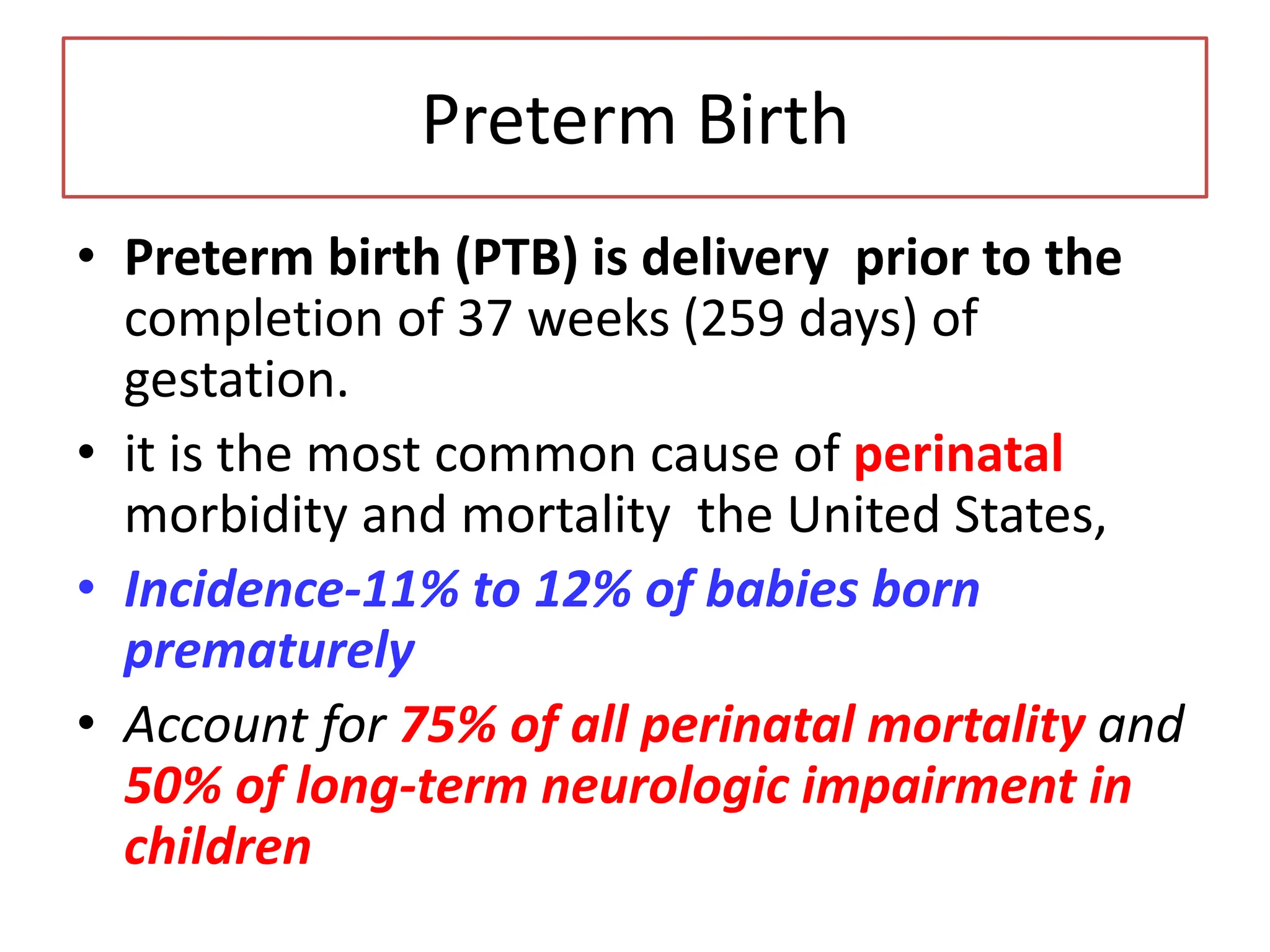 Preterm Birth
• Preterm birth (PTB) is delivery prior to the
completion of 37 weeks (259 days) of
gestation.
• it is the most common cause of perinatal
morbidity and mortality the United States,
• Incidence-11% to 12% of babies born
prematurely
• Account for 75% of all perinatal mortality and
50% of long-term neurologic impairment in
children
 
