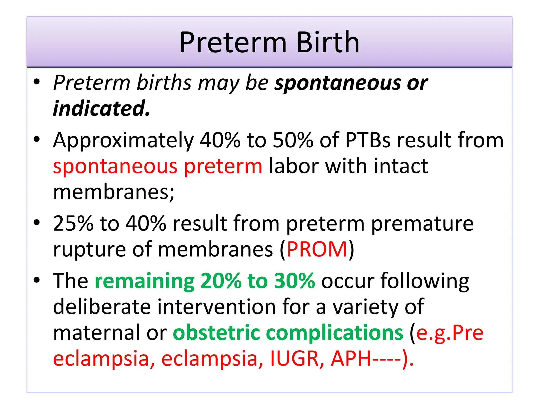 Preterm Birth
• Preterm births may be spontaneous or
indicated.
• Approximately 40% to 50% of PTBs result from
spontaneous preterm labor with intact
membranes;
• 25% to 40% result from preterm premature
rupture of membranes (PROM)
• The remaining 20% to 30% occur following
deliberate intervention for a variety of
maternal or obstetric complications (e.g.Pre
eclampsia, eclampsia, IUGR, APH----).
 