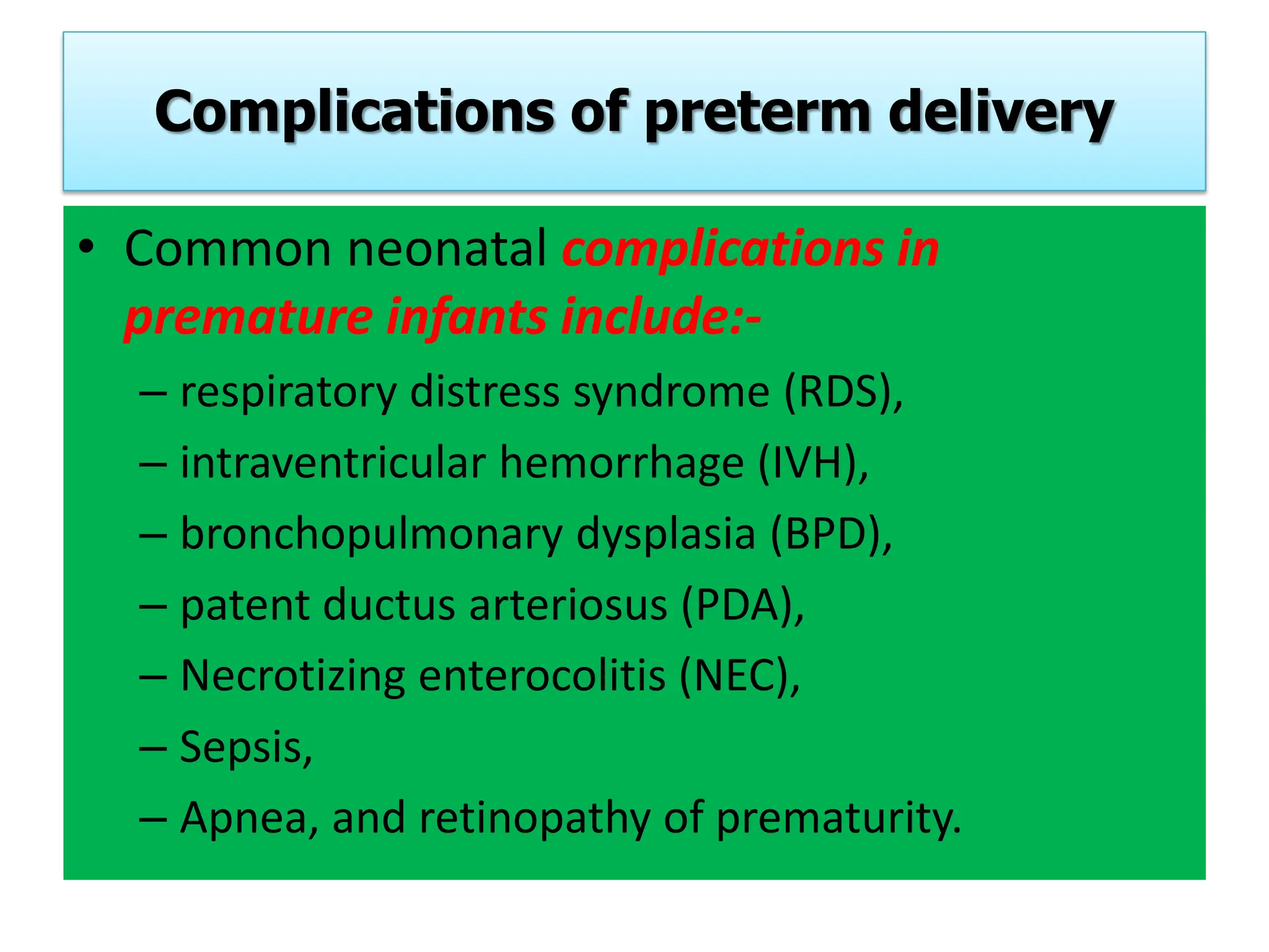 Complications of preterm delivery
• Common neonatal complications in
premature infants include:-
– respiratory distress syndrome (RDS),
– intraventricular hemorrhage (IVH),
– bronchopulmonary dysplasia (BPD),
– patent ductus arteriosus (PDA),
– Necrotizing enterocolitis (NEC),
– Sepsis,
– Apnea, and retinopathy of prematurity.
 