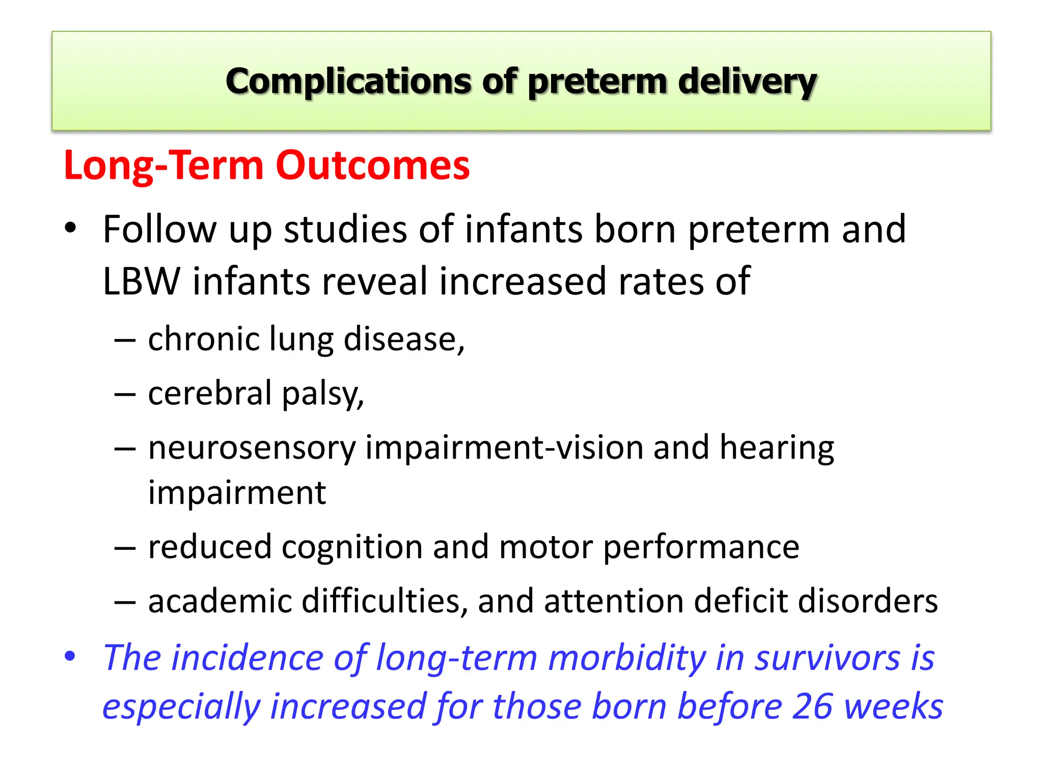 Complications of preterm delivery
Long-Term Outcomes
• Follow up studies of infants born preterm and
LBW infants reveal increased rates of
– chronic lung disease,
– cerebral palsy,
– neurosensory impairment-vision and hearing
impairment
– reduced cognition and motor performance
– academic difficulties, and attention deficit disorders
• The incidence of long-term morbidity in survivors is
especially increased for those born before 26 weeks
 