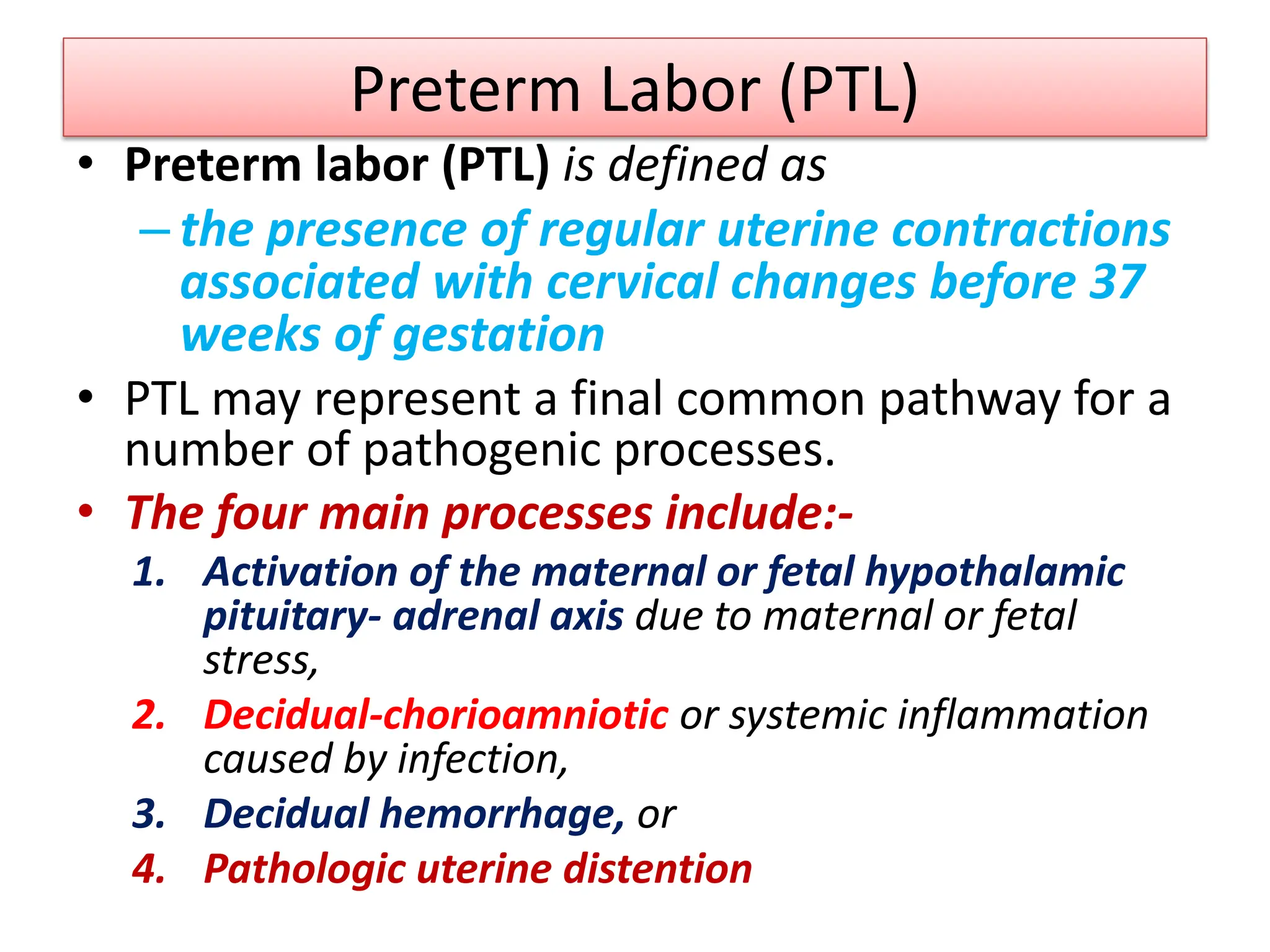 Preterm Labor (PTL)
• Preterm labor (PTL) is defined as
– the presence of regular uterine contractions
associated with cervical changes before 37
weeks of gestation
• PTL may represent a final common pathway for a
number of pathogenic processes.
• The four main processes include:-
1. Activation of the maternal or fetal hypothalamic
pituitary- adrenal axis due to maternal or fetal
stress,
2. Decidual-chorioamniotic or systemic inflammation
caused by infection,
3. Decidual hemorrhage, or
4. Pathologic uterine distention
 