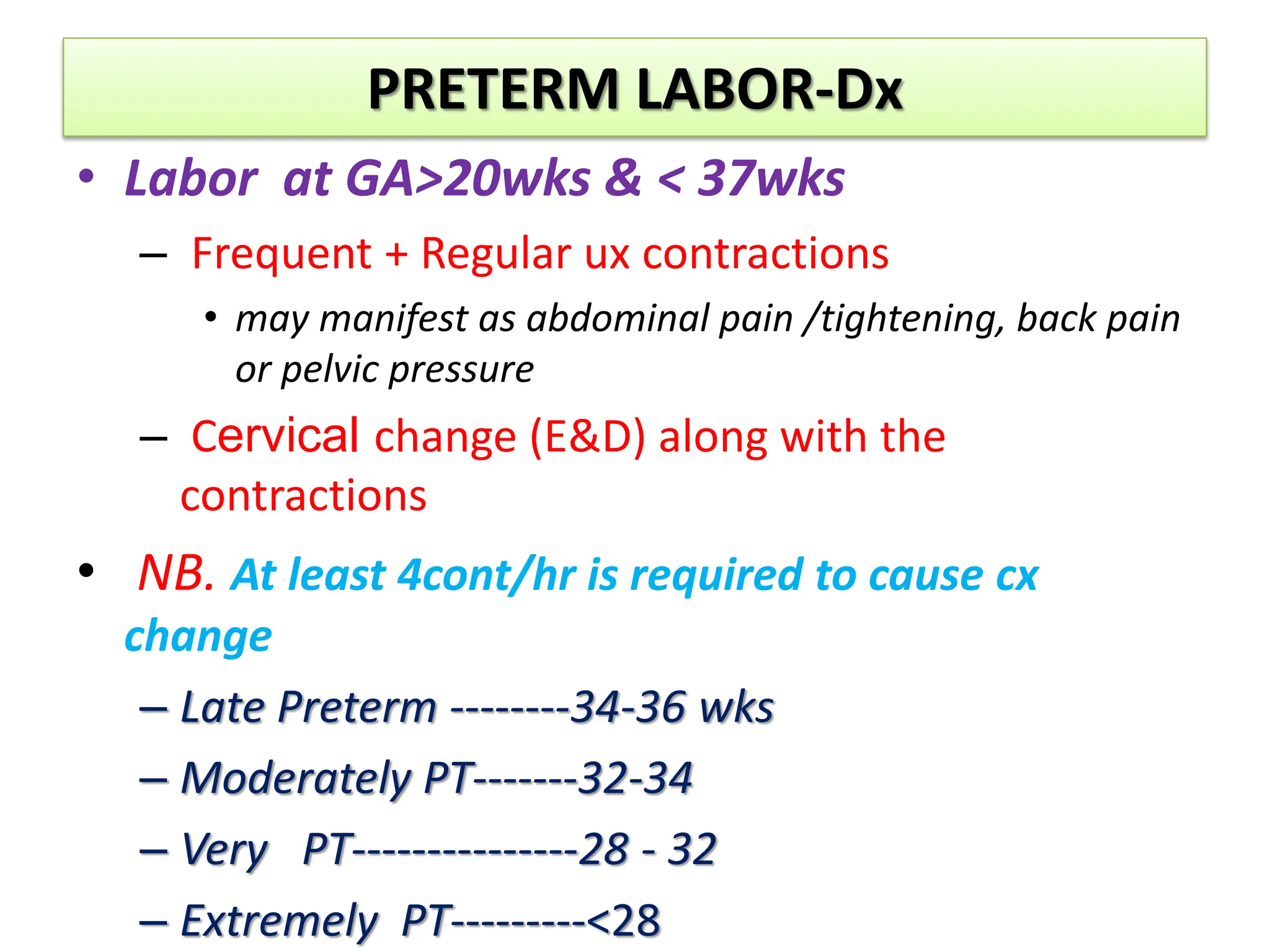 PRETERM LABOR-Dx
• Labor at GA>20wks & < 37wks
– Frequent + Regular ux contractions
• may manifest as abdominal pain /tightening, back pain
or pelvic pressure
– Cervical change (E&D) along with the
contractions
• NB. At least 4cont/hr is required to cause cx
change
– Late Preterm --------34-36 wks
– Moderately PT-------32-34
– Very PT---------------28 - 32
– Extremely PT---------<28
 