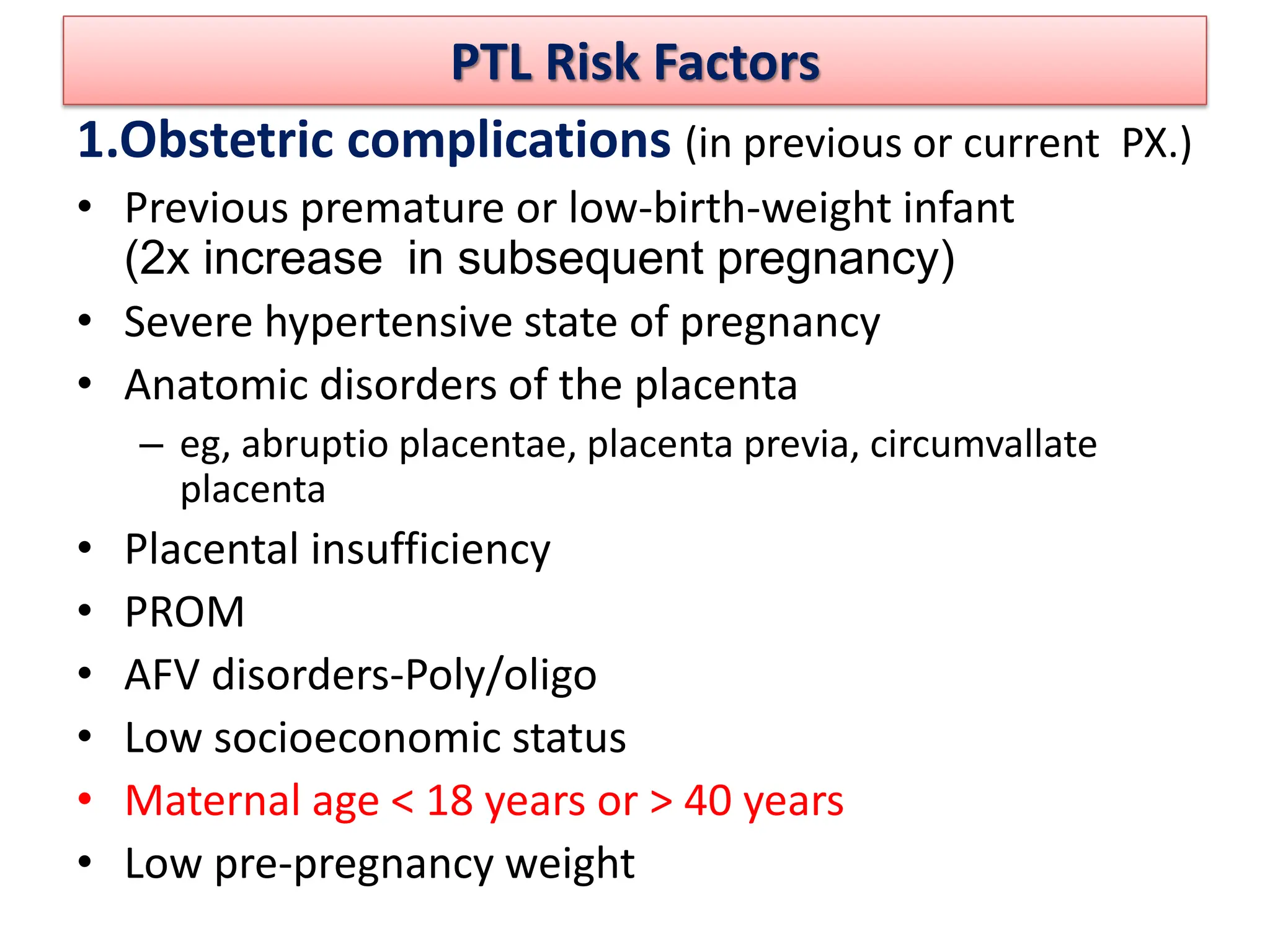 PTL Risk Factors
1.Obstetric complications (in previous or current PX.)
• Previous premature or low-birth-weight infant
(2x increase in subsequent pregnancy)
• Severe hypertensive state of pregnancy
• Anatomic disorders of the placenta
– eg, abruptio placentae, placenta previa, circumvallate
placenta
• Placental insufficiency
• PROM
• AFV disorders-Poly/oligo
• Low socioeconomic status
• Maternal age < 18 years or > 40 years
• Low pre-pregnancy weight
 