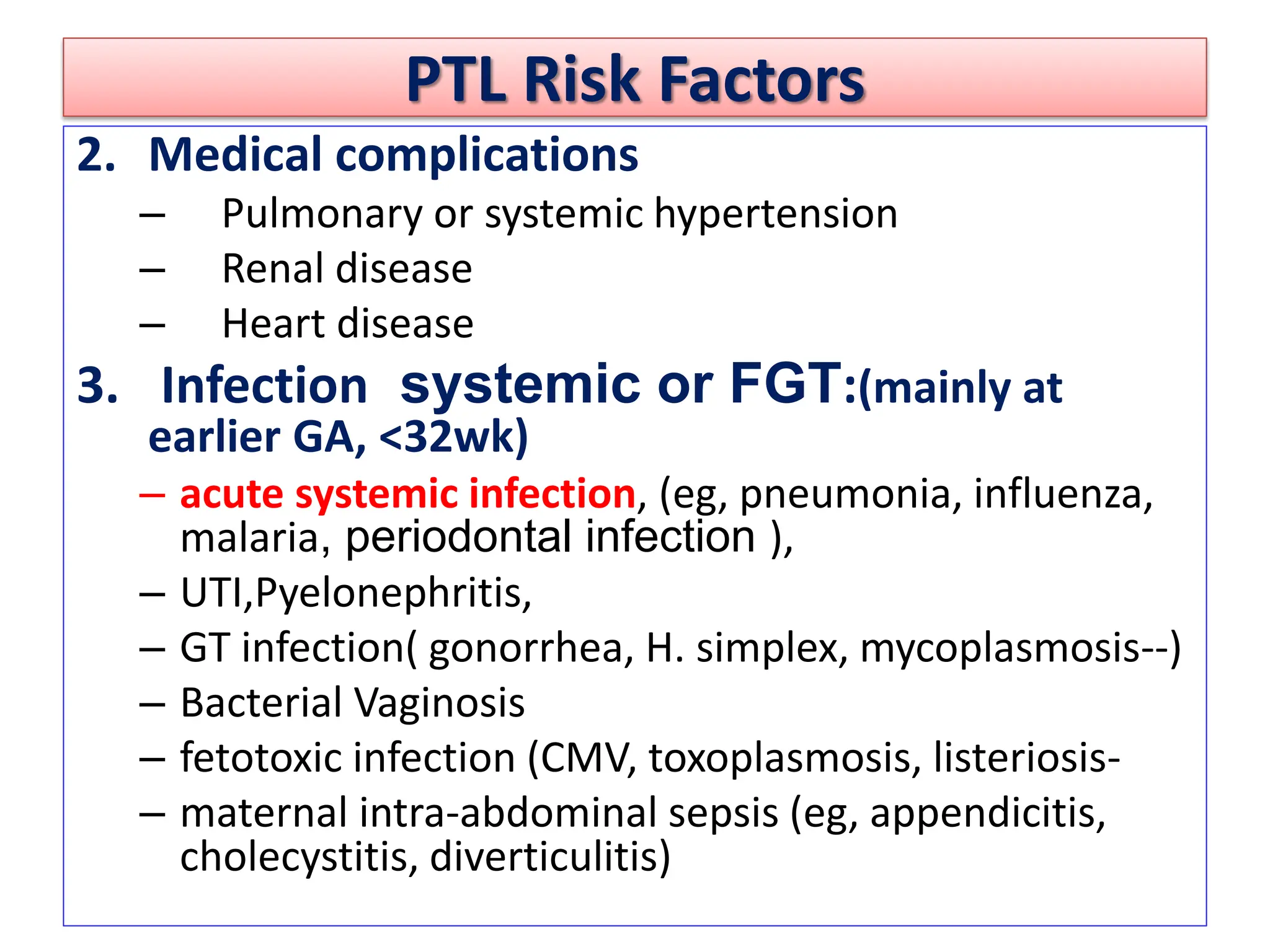 PTL Risk Factors
2. Medical complications
– Pulmonary or systemic hypertension
– Renal disease
– Heart disease
3. Infection systemic or FGT:(mainly at
earlier GA, <32wk)
– acute systemic infection, (eg, pneumonia, influenza,
malaria, periodontal infection ),
– UTI,Pyelonephritis,
– GT infection( gonorrhea, H. simplex, mycoplasmosis--)
– Bacterial Vaginosis
– fetotoxic infection (CMV, toxoplasmosis, listeriosis-
– maternal intra-abdominal sepsis (eg, appendicitis,
cholecystitis, diverticulitis)
 