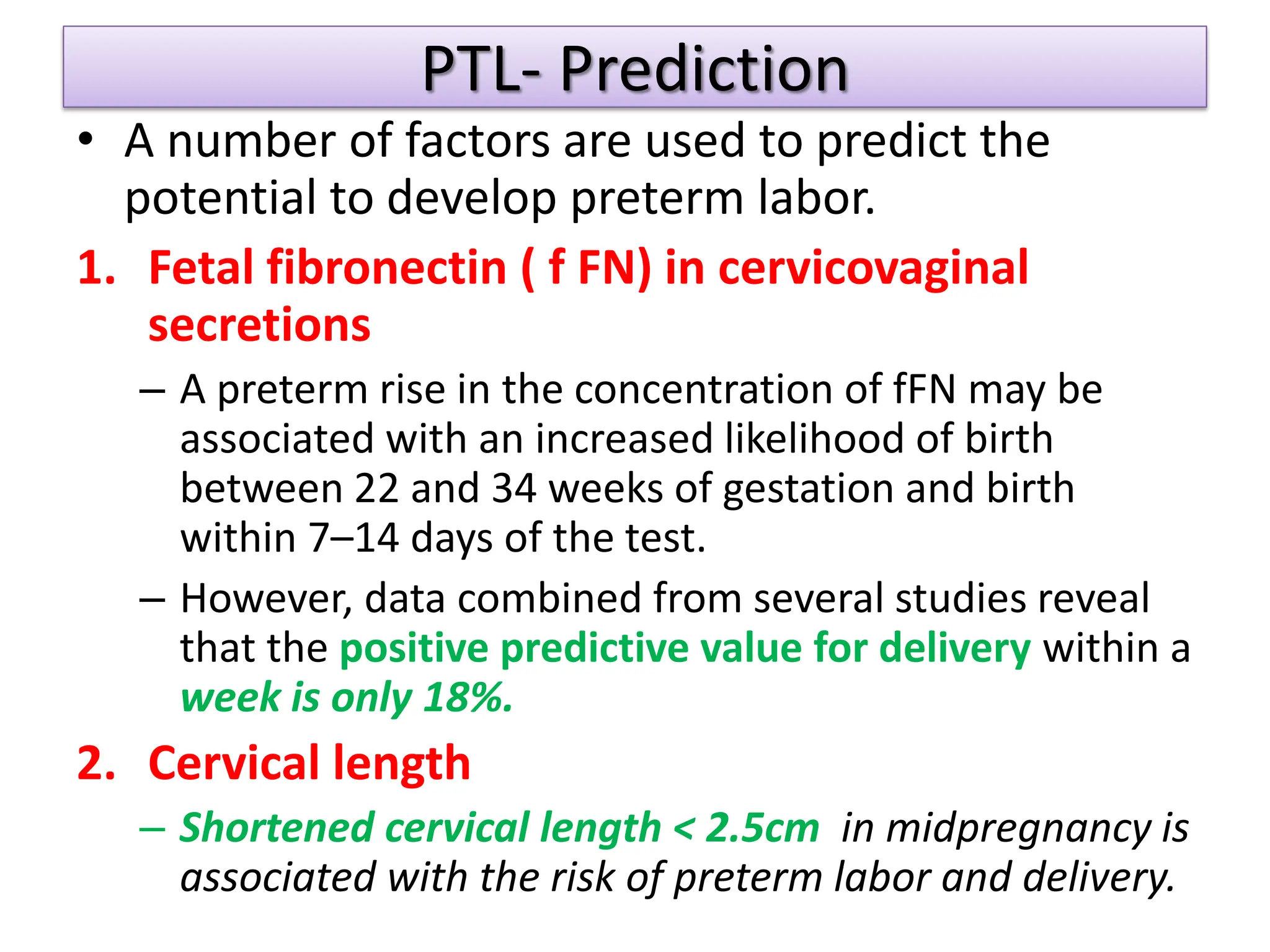 PTL- Prediction
• A number of factors are used to predict the
potential to develop preterm labor.
1. Fetal fibronectin ( f FN) in cervicovaginal
secretions
– A preterm rise in the concentration of fFN may be
associated with an increased likelihood of birth
between 22 and 34 weeks of gestation and birth
within 7–14 days of the test.
– However, data combined from several studies reveal
that the positive predictive value for delivery within a
week is only 18%.
2. Cervical length
– Shortened cervical length < 2.5cm in midpregnancy is
associated with the risk of preterm labor and delivery.
 
