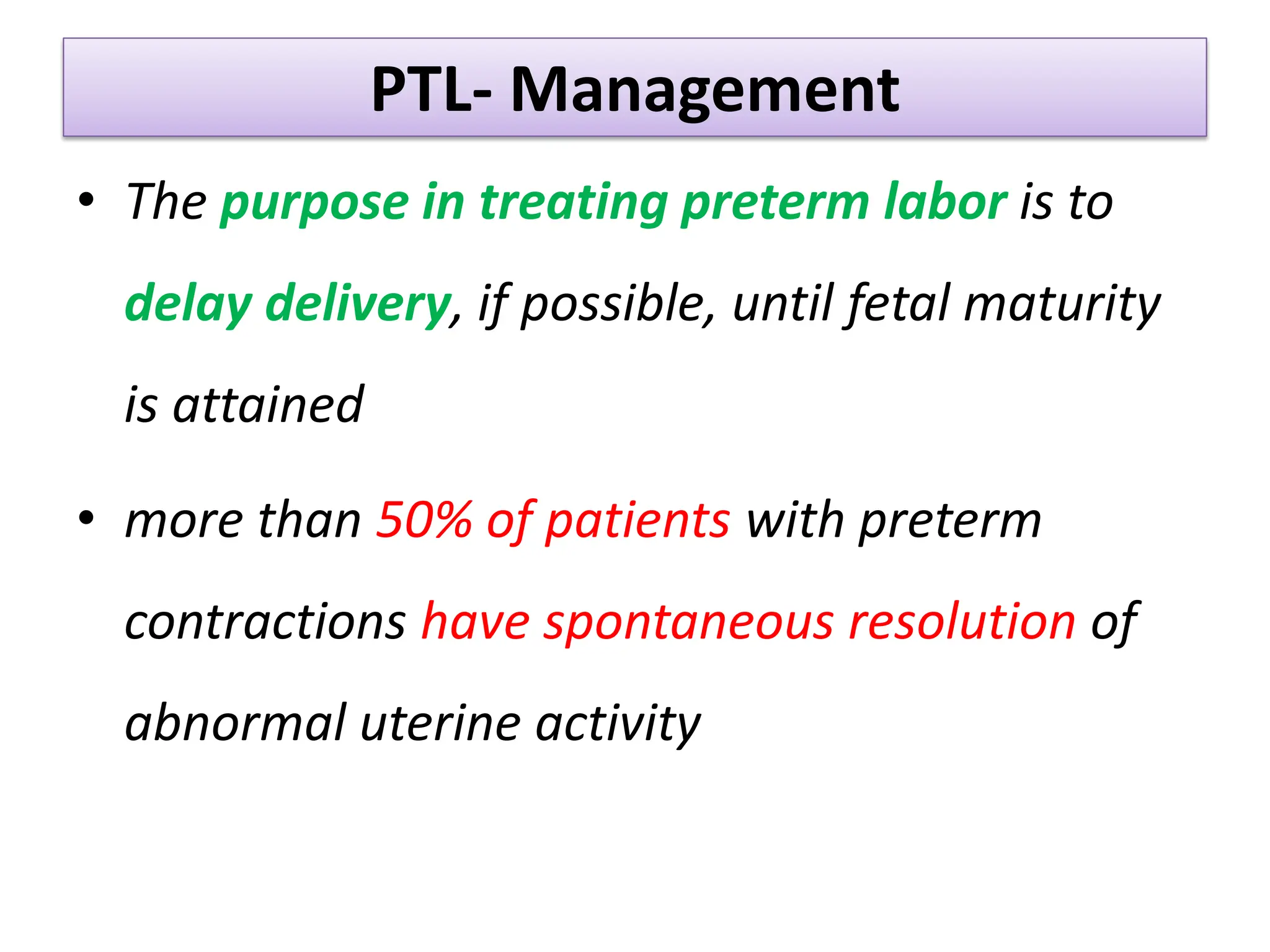 PTL- Management
• The purpose in treating preterm labor is to
delay delivery, if possible, until fetal maturity
is attained
• more than 50% of patients with preterm
contractions have spontaneous resolution of
abnormal uterine activity
 