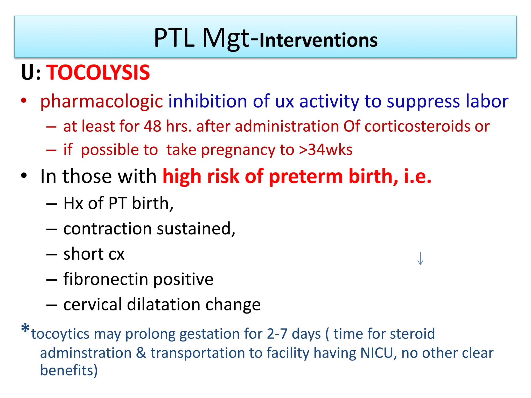 PTL Mgt-Interventions
ሀ: TOCOLYSIS
• pharmacologic inhibition of ux activity to suppress labor
– at least for 48 hrs. after administration Of corticosteroids or
– if possible to take pregnancy to >34wks
• In those with high risk of preterm birth, i.e.
– Hx of PT birth,
– contraction sustained,
– short cx
– fibronectin positive
– cervical dilatation change
*tocoytics may prolong gestation for 2-7 days ( time for steroid
adminstration & transportation to facility having NICU, no other clear
benefits)
 