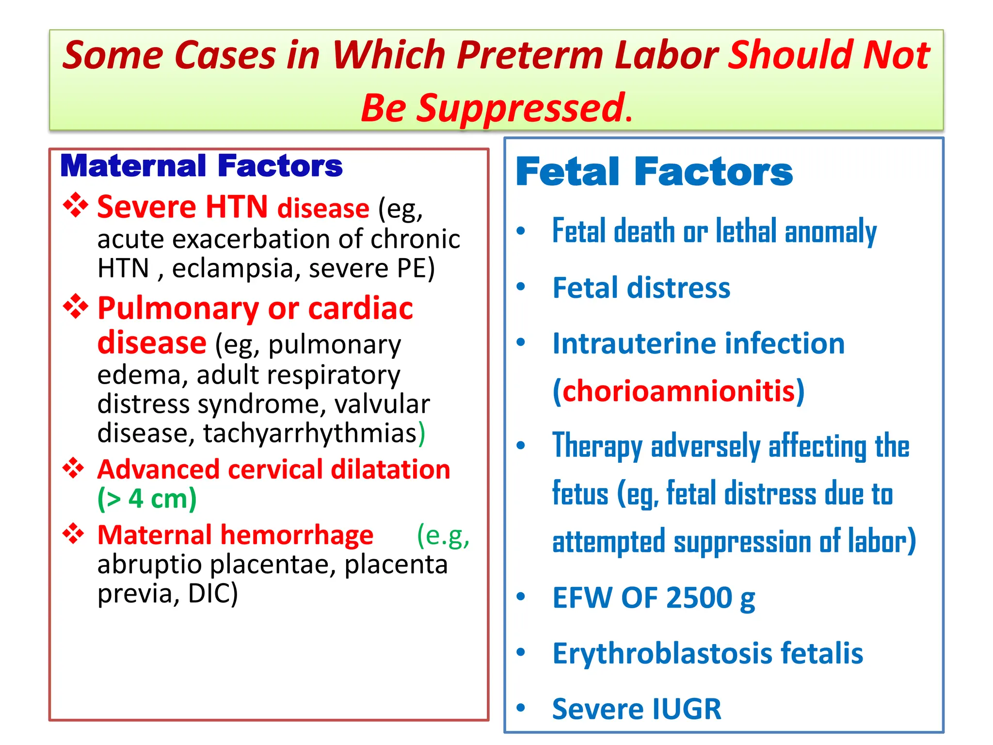 Some Cases in Which Preterm Labor Should Not
Be Suppressed.
Maternal Factors
Severe HTN disease (eg,
acute exacerbation of chronic
HTN , eclampsia, severe PE)
Pulmonary or cardiac
disease (eg, pulmonary
edema, adult respiratory
distress syndrome, valvular
disease, tachyarrhythmias)
 Advanced cervical dilatation
(> 4 cm)
 Maternal hemorrhage (e.g,
abruptio placentae, placenta
previa, DIC)
Fetal Factors
• Fetal death or lethal anomaly
• Fetal distress
• Intrauterine infection
(chorioamnionitis)
• Therapy adversely affecting the
fetus (eg, fetal distress due to
attempted suppression of labor)
• EFW OF 2500 g
• Erythroblastosis fetalis
• Severe IUGR
 