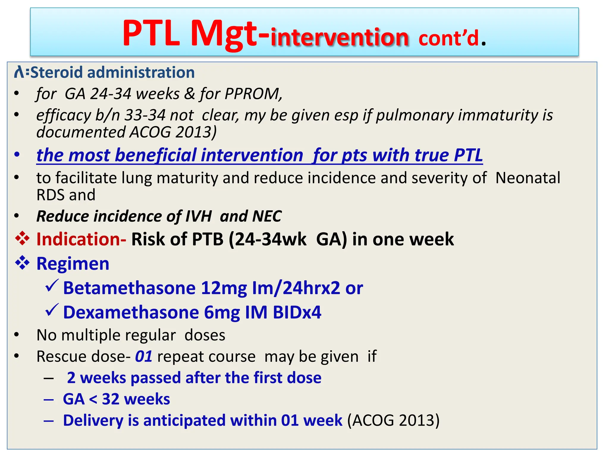 PTL Mgt-intervention cont’d.
ለ፡Steroid administration
• for GA 24-34 weeks & for PPROM,
• efficacy b/n 33-34 not clear, my be given esp if pulmonary immaturity is
documented ACOG 2013)
• the most beneficial intervention for pts with true PTL
• to facilitate lung maturity and reduce incidence and severity of Neonatal
RDS and
• Reduce incidence of IVH and NEC
 Indication- Risk of PTB (24-34wk GA) in one week
 Regimen
 Betamethasone 12mg Im/24hrx2 or
 Dexamethasone 6mg IM BIDx4
• No multiple regular doses
• Rescue dose- 01 repeat course may be given if
– 2 weeks passed after the first dose
– GA < 32 weeks
– Delivery is anticipated within 01 week (ACOG 2013)
 