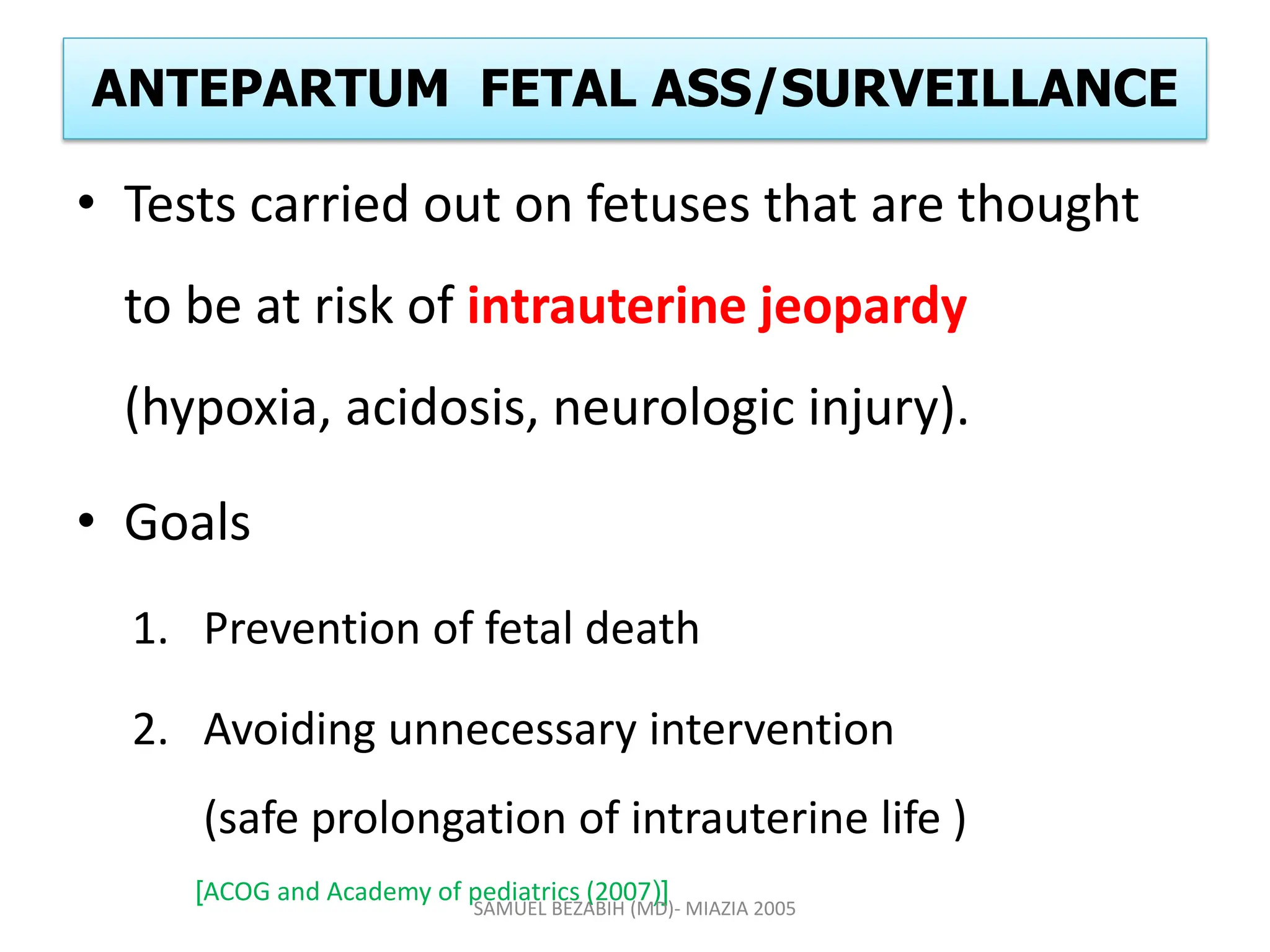 ANTEPARTUM FETAL ASS/SURVEILLANCE
• Tests carried out on fetuses that are thought
to be at risk of intrauterine jeopardy
(hypoxia, acidosis, neurologic injury).
• Goals
1. Prevention of fetal death
2. Avoiding unnecessary intervention
(safe prolongation of intrauterine life )
[ACOG and Academy of pediatrics (2007)]
SAMUEL BEZABIH (MD)- MIAZIA 2005
 